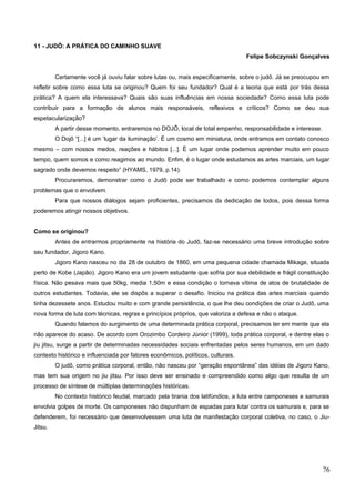 11 - JUDÔ: A PRÁTICA DO CAMINHO SUAVE
Felipe Sobczynski Gonçalves
Certamente você já ouviu falar sobre lutas ou, mais especificamente, sobre o judô. Já se preocupou em
refletir sobre como essa luta se originou? Quem foi seu fundador? Qual é a teoria que está por trás dessa
prática? A quem ela interessava? Quais são suas influências em nossa sociedade? Como essa luta pode
contribuir para a formação de alunos mais responsáveis, reflexivos e críticos? Como se deu sua
espetacularização?
A partir desse momento, entraremos no DOJÔ, local de total empenho, responsabilidade e interesse.
O Dojô “[...] é um ‘lugar da iluminação’. É um cosmo em miniatura, onde entramos em contato conosco
mesmo – com nossos medos, reações e hábitos [...]. É um lugar onde podemos aprender muito em pouco
tempo, quem somos e como reagimos ao mundo. Enfim, é o lugar onde estudamos as artes marciais, um lugar
sagrado onde devemos respeito” (HYAMS, 1979, p.14).
Procuraremos, demonstrar como o Judô pode ser trabalhado e como podemos contemplar alguns
problemas que o envolvem.
Para que nossos diálogos sejam proficientes, precisamos da dedicação de todos, pois dessa forma
poderemos atingir nossos objetivos.
Como se originou?
Antes de entrarmos propriamente na história do Judô, faz-se necessário uma breve introdução sobre
seu fundador, Jigoro Kano.
Jigoro Kano nasceu no dia 28 de outubro de 1860, em uma pequena cidade chamada Mikage, situada
perto de Kobe (Japão). Jigoro Kano era um jovem estudante que sofria por sua debilidade e frágil constituição
física. Não pesava mais que 50kg, media 1,50m e essa condição o tornava vítima de atos de brutalidade de
outros estudantes. Todavia, ele se dispôs a superar o desafio. Iniciou na prática das artes marciais quando
tinha dezessete anos. Estudou muito e com grande persistência, o que lhe deu condições de criar o Judô, uma
nova forma de luta com técnicas, regras e princípios próprios, que valoriza a defesa e não o ataque.
Quando falamos do surgimento de uma determinada prática corporal, precisamos ter em mente que ela
não aparece do acaso. De acordo com Orozimbo Cordeiro Júnior (1999), toda prática corporal, e dentre elas o
jiu jitsu, surge a partir de determinadas necessidades sociais enfrentadas pelos seres humanos, em um dado
contexto histórico e influenciada por fatores econômicos, políticos, culturais.
O judô, como prática corporal, então, não nasceu por “geração espontânea” das idéias de Jigoro Kano,
mas tem sua origem no jiu jitsu. Por isso deve ser ensinado e compreendido como algo que resulta de um
processo de síntese de múltiplas determinações históricas.
No contexto histórico feudal, marcado pela tirania dos latifúndios, a luta entre camponeses e samurais
envolvia golpes de morte. Os camponeses não dispunham de espadas para lutar contra os samurais e, para se
defenderem, foi necessário que desenvolvessem uma luta de manifestação corporal coletiva, no caso, o Jiu-
Jitsu.
76
 