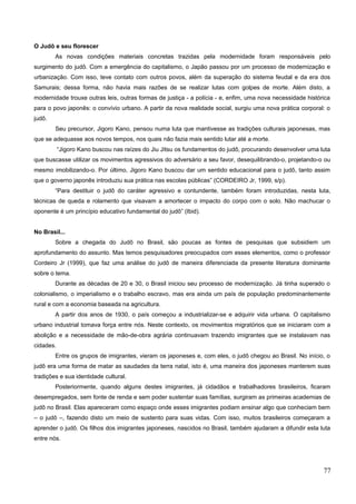 O Judô e seu florescer
As novas condições materiais concretas trazidas pela modernidade foram responsáveis pelo
surgimento do judô. Com a emergência do capitalismo, o Japão passou por um processo de modernização e
urbanização. Com isso, teve contato com outros povos, além da superação do sistema feudal e da era dos
Samurais; dessa forma, não havia mais razões de se realizar lutas com golpes de morte. Além disto, a
modernidade trouxe outras leis, outras formas de justiça - a polícia - e, enfim, uma nova necessidade histórica
para o povo japonês: o convívio urbano. A partir da nova realidade social, surgiu uma nova prática corporal: o
judô.
Seu precursor, Jigoro Kano, pensou numa luta que mantivesse as tradições culturais japonesas, mas
que se adequasse aos novos tempos, nos quais não fazia mais sentido lutar até a morte.
“Jigoro Kano buscou nas raízes do Jiu Jitsu os fundamentos do judô, procurando desenvolver uma luta
que buscasse utilizar os movimentos agressivos do adversário a seu favor, desequilibrando-o, projetando-o ou
mesmo imobilizando-o. Por último, Jigoro Kano buscou dar um sentido educacional para o judô, tanto assim
que o governo japonês introduziu sua prática nas escolas públicas” (CORDEIRO Jr, 1999, s/p).
“Para destituir o judô do caráter agressivo e contundente, também foram introduzidas, nesta luta,
técnicas de queda e rolamento que visavam a amortecer o impacto do corpo com o solo. Não machucar o
oponente é um princípio educativo fundamental do judô” (Ibid).
No Brasil...
Sobre a chegada do Judô no Brasil, são poucas as fontes de pesquisas que subsidiem um
aprofundamento do assunto. Mas temos pesquisadores preocupados com esses elementos, como o professor
Cordeiro Jr (1999), que faz uma análise do judô de maneira diferenciada da presente literatura dominante
sobre o tema.
Durante as décadas de 20 e 30, o Brasil iniciou seu processo de modernização. Já tinha superado o
colonialismo, o imperialismo e o trabalho escravo, mas era ainda um país de população predominantemente
rural e com a economia baseada na agricultura.
A partir dos anos de 1930, o país começou a industrializar-se e adquirir vida urbana. O capitalismo
urbano industrial tomava força entre nós. Neste contexto, os movimentos migratórios que se iniciaram com a
abolição e a necessidade de mão-de-obra agrária continuavam trazendo imigrantes que se instalavam nas
cidades.
Entre os grupos de imigrantes, vieram os japoneses e, com eles, o judô chegou ao Brasil. No início, o
judô era uma forma de matar as saudades da terra natal, isto é, uma maneira dos japoneses manterem suas
tradições e sua identidade cultural.
Posteriormente, quando alguns destes imigrantes, já cidadãos e trabalhadores brasileiros, ficaram
desempregados, sem fonte de renda e sem poder sustentar suas famílias, surgiram as primeiras academias de
judô no Brasil. Elas apareceram como espaço onde esses imigrantes podiam ensinar algo que conheciam bem
– o judô –, fazendo disto um meio de sustento para suas vidas. Com isso, muitos brasileiros começaram a
aprender o judô. Os filhos dos imigrantes japoneses, nascidos no Brasil, também ajudaram a difundir esta luta
entre nós.
77
 