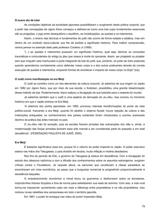 O suave ato de lutar
As condições objetivas da sociedade japonesa possibilitaram o surgimento desta prática corporal, que
a partir das concepções de Jigoro Kano começou a delinear-se como uma luta cujos fundamentos essenciais
são as projeções, o jogo entre desequilíbrio x equilíbrio, as imobilizações, as quedas e os rolamentos.
Assim, o ensino das técnicas e fundamentos do judô não ocorre de forma isolada e estática, mas sim
dentro de um contexto sócio-cultural, que lhe dá sentido e significado histórico. Para melhor compreensão,
vamos pensar no exemplo dado pelo professor Cordeiro Jr (1999).
“(...) as quedas e rolamentos possuem um significado histórico, qual seja: eliminar as contusões
traumáticas e contundentes do antigo jiu jitsu que visava à morte do oponente. Assim, ser projetado ou projetar
sem que ninguém saia machucado é parte integrante da luta do judô, que, portanto, só pode ser bem praticada
quando aprendemos corretamente como defender nosso corpo e o dos outros praticantes através da correta
execução de quedas e rolamentos, enquanto formas de amortecer o impacto de nosso corpo no Dojô” (s/p).
O Judô como manifestação na era Meiji
O Judô se constitui como um dos elementos da cultura corporal. Já sabemos de sua origem no Japão
em 1882 por Jigoro Kano, que por meio de sua escola, o Kodokan, possibilitou uma grande disseminação
desse método de luta. Posteriormente, Kano realizou a divulgação de sua luta/arte para o restante do mundo.
Já sabemos também que o Judô é uma espécie de derivação do Jiu-Jitsu. Isso ocorreu no momento
histórico em que o Japão entrava na Era Meiji.
“A abertura dos portos japoneses, em 1865, provocou intensas transformações do ponto de vista
político-social, marcando a era Meiji, quando foi abolido o sistema feudal; houve rejeição da cultura e das
instituições antiquadas; os conhecimentos dos países ocidentais foram introduzidos e ocorreu acentuado
declínio da prática das artes marciais no país.
O Jiu-Jitsu não foi exceção, pois as escolas ficaram privadas das subvenções dos clãs e, ainda, a
modernização das forças armadas levaram essa arte marcial a ser considerada parte do passado e em total
decadência”. (FEDERAÇÃO PAULISTA DE JUDÔ, 2005).
Era Meiji
É bastante significativa essa era, porque foi o retorno do poder imperial no Japão. O poder executivo
estava nas mãos dos Takugawas, o país dividido em feudos, muita inflação e miséria desoladora.
Nos fins do período de Edo, o governo de Takugawa já estava em decadência. Com a divulgação do
estudo dos clássicos nipônicos e com a difusão dos conhecimentos sobre os assuntos estrangeiros, surgiram
críticas contra o Feudalismo. Já naquela altura, os samurais que constituíam a classe parasitária se
encontravam em crise econômica, ao passo que a burguesia comercial ia progredindo proporcionalmente à
decadência daqueles.
O empobrecimento econômico e moral levou os guerreiros a desforrarem sobre os lavradores,
impondo-lhes tributos forçados e fora de norma para satisfazerem sua sede de domínio. Com isso, a vida rural
tornou-se impossível, aumentando cada vez mais a diferença entre proprietários e os não proprietários. Isso
motivou novas rebeliões dos camponeses em todo o território japonês.
Em 1867, o poder foi entregue nas mãos do jovem Imperador Meiji.
78
 
