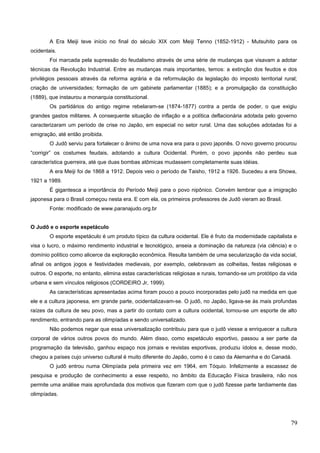 A Era Meiji teve início no final do século XIX com Meiji Tenno (1852-1912) - Mutsuhito para os
ocidentais.
Foi marcada pela supressão do feudalismo através de uma série de mudanças que visavam a adotar
técnicas da Revolução Industrial. Entre as mudanças mais importantes, temos: a extinção dos feudos e dos
privilégios pessoais através da reforma agrária e da reformulação da legislação do imposto territorial rural;
criação de universidades; formação de um gabinete parlamentar (1885); e a promulgação da constituição
(1889), que instaurou a monarquia constitucional.
Os partidários do antigo regime rebelaram-se (1874-1877) contra a perda de poder, o que exigiu
grandes gastos militares. A consequente situação de inflação e a política deflacionária adotada pelo governo
caracterizaram um período de crise no Japão, em especial no setor rural. Uma das soluções adotadas foi a
emigração, até então proibida.
O Judô serviu para fortalecer o ânimo de uma nova era para o povo japonês. O novo governo procurou
“corrigir” os costumes feudais, adotando a cultura Ocidental. Porém, o povo japonês não perdeu sua
característica guerreira, até que duas bombas atômicas mudassem completamente suas idéias.
A era Meiji foi de 1868 a 1912. Depois veio o período de Taisho, 1912 a 1926. Sucedeu a era Showa,
1921 a 1989.
É gigantesca a importância do Período Meiji para o povo nipônico. Convém lembrar que a imigração
japonesa para o Brasil começou nesta era. E com ela, os primeiros professores de Judô vieram ao Brasil.
Fonte: modificado de www.paranajudo.org.br
O Judô e o esporte espetáculo
O esporte espetáculo é um produto típico da cultura ocidental. Ele é fruto da modernidade capitalista e
visa o lucro, o máximo rendimento industrial e tecnológico, anseia a dominação da natureza (via ciência) e o
domínio político como alicerce da exploração econômica. Resulta também de uma secularização da vida social,
afinal os antigos jogos e festividades medievais, por exemplo, celebravam as colheitas, festas religiosas e
outros. O esporte, no entanto, elimina estas características religiosas e rurais, tornando-se um protótipo da vida
urbana e sem vínculos religiosos (CORDEIRO Jr, 1999).
As características apresentadas acima foram pouco a pouco incorporadas pelo judô na medida em que
ele e a cultura japonesa, em grande parte, ocidentalizavam-se. O judô, no Japão, ligava-se às mais profundas
raízes da cultura de seu povo, mas a partir do contato com a cultura ocidental, tornou-se um esporte de alto
rendimento, entrando para as olimpíadas e sendo universalizado.
Não podemos negar que essa universalização contribuiu para que o judô viesse a enriquecer a cultura
corporal de vários outros povos do mundo. Além disso, como espetáculo esportivo, passou a ser parte da
programação da televisão, ganhou espaço nos jornais e revistas esportivas, produziu ídolos e, desse modo,
chegou a países cujo universo cultural é muito diferente do Japão, como é o caso da Alemanha e do Canadá.
O judô entrou numa Olimpíada pela primeira vez em 1964, em Tóquio. Infelizmente a escassez de
pesquisa e produção de conhecimento a esse respeito, no âmbito da Educação Física brasileira, não nos
permite uma análise mais aprofundada dos motivos que fizeram com que o judô fizesse parte tardiamente das
olimpíadas.
79
 