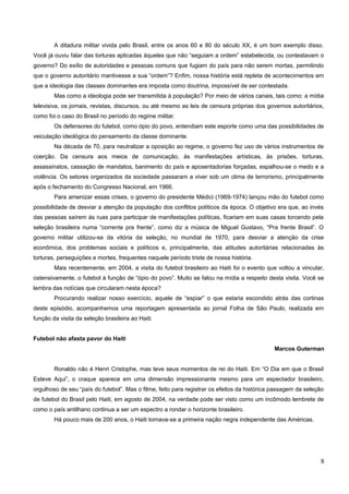A ditadura militar vivida pelo Brasil, entre os anos 60 e 80 do século XX, é um bom exemplo disso.
Você já ouviu falar das torturas aplicadas àqueles que não “seguiam a ordem” estabelecida, ou contestavam o
governo? Do exílio de autoridades e pessoas comuns que fugiam do país para não serem mortas, permitindo
que o governo autoritário mantivesse a sua “ordem”? Enfim, nossa história está repleta de acontecimentos em
que a ideologia das classes dominantes era imposta como doutrina, impossível de ser contestada.
Mas como a ideologia pode ser transmitida à população? Por meio de vários canais, tais como: a mídia
televisiva, os jornais, revistas, discursos, ou até mesmo as leis de censura próprias dos governos autoritários,
como foi o caso do Brasil no período do regime militar.
Os defensores do futebol, como ópio do povo, entendiam este esporte como uma das possibilidades de
veiculação ideológica do pensamento da classe dominante.
Na década de 70, para neutralizar a oposição ao regime, o governo fez uso de vários instrumentos de
coerção. Da censura aos meios de comunicação, às manifestações artísticas, às prisões, torturas,
assassinatos, cassação de mandatos, banimento do país e aposentadorias forçadas, espalhou-se o medo e a
violência. Os setores organizados da sociedade passaram a viver sob um clima de terrorismo, principalmente
após o fechamento do Congresso Nacional, em 1966.
Para amenizar essas crises, o governo do presidente Médici (1969-1974) lançou mão do futebol como
possibilidade de desviar a atenção da população dos conflitos políticos da época. O objetivo era que, ao invés
das pessoas saírem às ruas para participar de manifestações políticas, ficariam em suas casas torcendo pela
seleção brasileira numa “corrente pra frente”, como diz a música de Miguel Gustavo, “Pra frente Brasil”. O
governo militar utilizou-se da vitória da seleção, no mundial de 1970, para desviar a atenção da crise
econômica, dos problemas sociais e políticos e, principalmente, das atitudes autoritárias relacionadas às
torturas, perseguições e mortes, frequentes naquele período triste de nossa história.
Mais recentemente, em 2004, a visita do futebol brasileiro ao Haiti foi o evento que voltou a vincular,
ostensivamente, o futebol à função de “ópio do povo”. Muito se falou na mídia a respeito desta visita. Você se
lembra das notícias que circularam nesta época?
Procurando realizar nosso exercício, aquele de “espiar” o que estaria escondido atrás das cortinas
deste episódio, acompanhemos uma reportagem apresentada ao jornal Folha de São Paulo, realizada em
função da visita da seleção brasileira ao Haiti.
Futebol não afasta pavor do Haiti
Marcos Guterman
Ronaldo não é Henri Cristophe, mas teve seus momentos de rei do Haiti. Em “O Dia em que o Brasil
Esteve Aqui”, o craque aparece em uma dimensão impressionante mesmo para um espectador brasileiro,
orgulhoso de seu “país do futebol”. Mas o filme, feito para registrar os efeitos da histórica passagem da seleção
de futebol do Brasil pelo Haiti, em agosto de 2004, na verdade pode ser visto como um incômodo lembrete de
como o país antilhano continua a ser um espectro a rondar o horizonte brasileiro.
Há pouco mais de 200 anos, o Haiti tornava-se a primeira nação negra independente das Américas.
8
 
