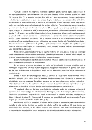 “Contudo, baseando-nos na própria história do esporte em geral, podemos cogitar a possibilidade de
uso político-ideológico do judô como esporte? Sim, pois como sabemos, durante o período de auge da Guerra-
Fria (anos 50, 60 e 70) as potências mundiais (EUA e URSS) e seus aliados fizeram do campo esportivo um
verdadeiro ‘campo de batalha’, no qual a supremacia olímpica simbolizaria a supremacia política e ideológica
do capitalismo ou do socialismo. Ora, a entrada do judô reforçaria o ‘bloco’ capitalista, ainda mais sendo o
Japão uma grande força mundial neste esporte. Há também o fato de a Olimpíada ter sido no próprio Japão, o
que pode ter motivado a entrada do judô no olimpismo. O fato é que, tendo se tornado esporte de rendimento,
o judô incorpora os processos de seleção e especialização de atletas, o treinamento desportivo exaustivo, o
dopping (...). E, assim, seu sentido histórico-cultural original é deixado de lado em muitos países ocidentais
que, desde então, passaram a preocupar-se exclusivamente com os aspectos técnicos e de rendimento atlético
do judô. O único interesse no judô passou a ser as medalhas olímpicas, e não o conhecimento de suas raízes
na cultura nipônica; a obrigação de vencer a todo custo e não o prazer de lutar judô. Virou trabalho de atletas e
dirigentes ‘amadores’ e profissionais. E, por fim, o judô, acompanhando a trajetória do esporte em geral,
passou a sofrer um forte processo de comercialização, com a compra e venda de material e equipamento para
judô” (CORDEIRO Jr, 1999, s/p).
Nesse sentido, podemos observar que o esporte moderno, em geral, passou desde sua origem por
várias transformações e a mais recente delas impôs características mercantis ao mesmo. Nessa direção, não
devemos esquecer que o judô também foi influenciado por esse processo.
Essa mercantilização do esporte é decorrente da forte influência e poder dos meios de comunicação de
massa e da expansão da indústria do entretenimento.
De um lado, o progresso tecnológico dos meios de comunicação de massa possibilitou que as
informações chegassem a um maior número de pessoas, nos pontos mais remotos do planeta e em tempo
real. Do outro, a necessidade de ocupação do “tempo livre” do ser humano propiciou a criação da indústria do
entretenimento.
Dentre os meios de comunicação de massa, a televisão é a que exerce maior influência sobre a
população. Marchi Jr (2005, p.154) citando o sociólogo francês Pierre Bourdieu, afirma que: “a televisão está
articulada em torno de um espaço de exibição narcísica, em que seus interlocutores tendem a minimizar a
criticidade dos espectadores. Os produtores culturais necessitam de ouvintes, leitores e espectadores, os quais
potencializam o consumo de produtos, além de viabilizarem futuras investidas mercadológicas.”
“O espetáculo não é um transitar ensandecido de conteúdos saídos de emissoras em busca de
receptores, mas o novo estágio das relações sociais. As imagens, antes de mensagens, são mercadorias –
mercadorias que revelam a própria face do capital. O capitalismo se converte num modo de produção de
signos – não mais de coisas. [...] É como modo de produção que o espetáculo pode ser compreendido. É como
imagem que o capital se manifesta” (BUCCI, 2003, p. 27).
Antigamente, os judocas competiam de Kimono branco e o que os diferenciava era somente uma faixa
vermelha e outra branca, definidas por sorteio. No entanto, no final da década de 90, para atender aos
interesses da mídia televisiva, um dos judocas passou a vestir branco e o outro azul. Essa mudança na regra
foi justificada pela necessidade de melhor visualização dos competidores nas transmissões pela televisão.
80
 