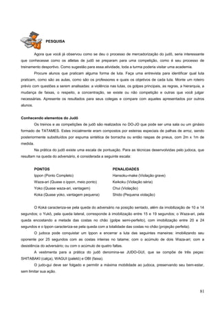 PESQUISA
Agora que você já observou como se deu o processo de mercadorização do judô, seria interessante
que conhecesse como os atletas de judô se preparam para uma competição, como é seu processo de
treinamento desportivo. Como sugestão para essa atividade, toda a turma poderia visitar uma academia.
Procure alunos que praticam alguma forma de luta. Faça uma entrevista para identificar qual luta
praticam, como são as aulas, como são os professores e quais os objetivos de cada luta. Monte um roteiro
prévio com questões a serem analisadas: a violência nas lutas, os golpes principais, as regras, a hierarquia, a
mudança de faixas, o respeito, a concentração, se existe ou não competição e outras que você julgar
necessárias. Apresente os resultados para seus colegas e compare com aqueles apresentados por outros
alunos.
Conhecendo elementos do Judô
Os treinos e as competições de judô são realizados no DO-JO que pode ser uma sala ou um ginásio
formado de TATAMES. Estes inicialmente eram compostos por esteiras especiais de palhas de arroz, sendo
posteriormente substituídos por espuma sintética de borracha ou então raspas de pneus, com 2m x 1m de
medida.
Na prática do judô existe uma escala de pontuação. Para as técnicas desenvolvidas pelo judoca, que
resultam na queda do adversário, é considerada a seguinte escala:
PONTOS PENALIDADES
Ippon (Ponto Completo) Hansoku-make (Violação grave)
Waza-ari (Quase o ippon, meio ponto) Keikoku (Violação séria)
Yoko (Quase waza-ari, vantagem) Chui (Violação)
Koka (Quase yoko, vantagem pequena) Shido (Pequena violação)
O Koká caracteriza-se pela queda do adversário na posição sentado, além da imobilização de 10 a 14
segundos; o Yukô, pela queda lateral, corresponde à imobilização entre 15 e 19 segundos; o Waza-ari, pela
queda encostando a metade das costas no chão (golpe semi-perfeito), com imobilização entre 20 e 24
segundos e o Ippon caracteriza-se pela queda com a totalidade das costas no chão (projeção perfeita).
O judoca pode conquistar um Ippon e encerrar a luta das seguintes maneiras: imobilizando seu
oponente por 25 segundos com as costas inteiras no tatame; com o acúmulo de dois Waza-ari; com a
desistência do adversário; ou com o acúmulo de quatro faltas.
A vestimenta para a prática do judô denomina-se JUDO-GUI, que se compõe de três peças:
SHITABAKI (calça), WAGUI (paletó) e OBI (faixa).
O judo-gui deve ser folgado e permitir a máxima mobilidade ao judoca, preservando seu bem-estar,
sem limitar sua ação.
81
 