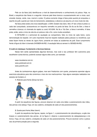 Pela cor da faixa (obi) identifica-se o nível de desenvolvimento e conhecimento do judoca. Hoje, no
Brasil, a sequência das faixas é a seguinte: inicia-se pela faixa branca e sucessivamente vem a cinza, azul,
amarela, laranja, verde, roxa, marrom e preta. O judoca somente chega à faixa preta quando já conquistou o
espírito do judô, quando por meio do treinamento, estabeleceu o alicerce e já assumiu um novo modo de vida.
Na faixa preta existe uma nova classificação: o DAN. Existem dez dans. Até o 5º dan a faixa é preta e a
cada dan conquistado, acrescenta-se um risquinho vermelho na ponta da faixa. Do 6o ao 8o Dan, a faixa é
vermelha e branca e é chamada de rajada ou coral, KO-DAN. No 9o e 10o Dan, a faixa é vermelha. A faixa
preta, então, seria o início da vida de um judoca e não o fim, como muitos acreditam.
O RITSUREI é o cerimonial de saudação ao companheiro, feito no início de cada treino, como
demonstração de respeito. Um outro importante ritual de respeito realizado pelos judocas é a reverência, que
estes fazem frente ao retrato de Jigoro Kano, presente em todas as academias de judô. Esse cumprimento
frente à figura do líder é chamado SHOMEN-NI-REI. A saudação feita ao sensei é o SENSEI-NI-REI.
O Judô em destaque: fundamento e técnicas básicas
Nesse item serão apresentadas algumas técnicas, mas você e seu professor têm autonomia para
escolherem outras técnica, podendo acessar alguns sites como, por exemplo:
www.meutatame.com.br;
www.judobrasil.com.br.
www.judoinfo.com
Antes de conhecermos alguns golpes, mas sem finalizá-los com queda, precisamos aprender alguns
exercícios educativos para não corrermos o risco de nos machucarmos. Veja alguns exemplos realizados nos
estudos de Cordeiro Jr:
1. Rolando para frente (Zenpo kai tem)
A partir da sequência das figuras, procure observar em cada uma delas o posicionamento das mãos,
das pernas e da cabeça. Faça, em seu caderno, anotações de cada um dos posicionamentos.
2. Queda para frente (Mae Ukemi)
A partir da sequência das figuras, repare, na figura 1, o posicionamento da coluna/braços, a ação dos
braços e o posicionamento das pernas. Já na figura 2, observe o posicionamento da cabeça/pescoço e do
tronco. Faça, em seu caderno, anotações de cada um dos posicionamentos. Procure escrever como o judoca
saiu da primeira posição para a segunda.
82
 