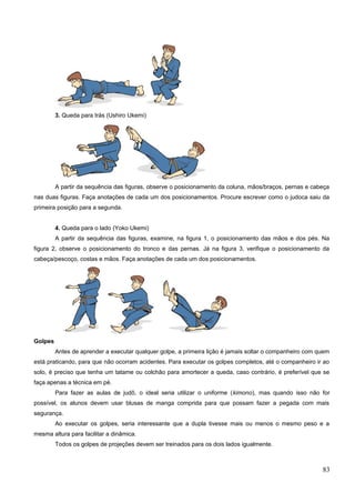 3. Queda para trás (Ushiro Ukemi)
A partir da sequência das figuras, observe o posicionamento da coluna, mãos/braços, pernas e cabeça
nas duas figuras. Faça anotações de cada um dos posicionamentos. Procure escrever como o judoca saiu da
primeira posição para a segunda.
4. Queda para o lado (Yoko Ukemi)
A partir da sequência das figuras, examine, na figura 1, o posicionamento das mãos e dos pés. Na
figura 2, observe o posicionamento do tronco e das pernas. Já na figura 3, verifique o posicionamento da
cabeça/pescoço, costas e mãos. Faça anotações de cada um dos posicionamentos.
Golpes
Antes de aprender a executar qualquer golpe, a primeira lição é jamais soltar o companheiro com quem
está praticando, para que não ocorram acidentes. Para executar os golpes completos, até o companheiro ir ao
solo, é preciso que tenha um tatame ou colchão para amortecer a queda, caso contrário, é preferível que se
faça apenas a técnica em pé.
Para fazer as aulas de judô, o ideal seria utilizar o uniforme (kimono), mas quando isso não for
possível, os alunos devem usar blusas de manga comprida para que possam fazer a pegada com mais
segurança.
Ao executar os golpes, seria interessante que a dupla tivesse mais ou menos o mesmo peso e a
mesma altura para facilitar a dinâmica.
Todos os golpes de projeções devem ser treinados para os dois lados igualmente.
83
 
