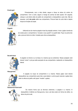 O-soto-gari
Primeiramente, com a mão direita, segure a blusa na altura do ombro do
companheiro. Com a outra, segure a manga da camisa do lado oposto. Em seguida,
coloque o pé direito atrás do joelho do companheiro e desequilibre-o para trás. Não se
esqueça: você não pode soltar seu companheiro. Procure fazer do outro lado e depois
troque as funções da dupla.
O-goshi
Utilizando-se da mesma pegada inicial da projeção anterior, inicie o golpe virando-se
de costas para o companheiro e “encaixe o seu quadril” no quadril dele. Fique na ponta dos
pés e procure tirá-lo do chão. Cuidado para não se desequilibrar.
De-ashi-harai
A pegada no kimono ou na blusa é a mesma que as anteriores. Nessa projeção você
deverá “varrer” o pé que está avançado do seu companheiro, realizando um desequilíbrio
lateral.
Hiza-guruma
A pegada na roupa do companheiro é a mesma. Nesse golpe você deverá
desequilibrar seu companheiro para trás e para lateral, o pé de quem executa o golpe deve
estar na altura do joelho ukê (quem “recebe” o golpe).
Sassae-tsuri-komi-ashi
Da mesma forma que as técnicas anteriores, a pegada é a mesma. O
desequilíbrio é idêntico ao Hiza-guruma, mas o pé deve estar em forma de colher, na
altura do pé do ukê.
84
 