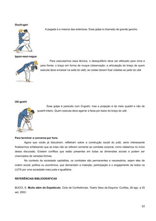 Ouchi-gari
A pegada é a mesma das anteriores. Esse golpe é chamado de grande gancho.
Ippon-seoi-nague
Para executarmos essa técnica, o desequilíbrio deve ser efetuado para cima e
para frente; o braço em forma de muque (observação: a articulação do braço de quem
executa deve encaixar na axila do ukê); as costas devem ficar coladas ao peito do ukê.
Uki-goshi
Esse golpe é parecido com O-goshi, mas a projeção é de meio quadril e não de
quadril inteiro. Quem executa deve agarrar a faixa por baixo do braço do ukê.
Para terminar a conversa por hora
Agora que vocês já discutiram, refletiram sobre a construção social do judô, seria interessante
finalizarmos enfatizando que as lutas não se referem somente ao combate corporal, como relatamos no início
dessa discussão. Existem conflitos que estão presentes em todas as dimensões sociais e podem ser
vivenciados de variadas formas.
No contexto da sociedade capitalista, os combates são permanentes e necessários, sejam eles de
ordem social, política ou econômica, que demandam a inserção, participação e o engajamento de todos na
LUTA por uma sociedade mais justa e igualitária.
REFERÊNCIAS BIBLIOGRÁFICAS
BUCCI, E. Muito além do Espetáculo. Ciclo de Conferências, Teatro Sesc da Esquina: Curitiba, 26 ago. a 25
set. 2003.
85
 