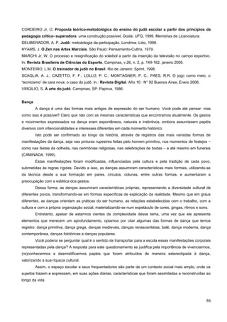 CORDEIRO Jr, O. Proposta teórico-metodológica do ensino do judô escolar a partir dos princípios da
pedagogia crítico- superadora: uma construção possível. Goiás: UFG, 1999. Memórias de Licenciatura.
DELIBERADOR, A. P. Judô: metodologia da participação. Londrina: Lido, 1996.
HYAMS, J. O Zen nas Artes Marciais. São Paulo: Pensamento-Cultrix, 1979.
MARCHI Jr, W. O processo e resignificação do voleibol a partir da inserção da televisão no campo esportivo.
In: Revista Brasileira de Ciências do Esporte, Campinas, v.26, n. 2, p. 149-162, janeiro 2005.
MONTEIRO, L.M. O treinador de judô no Brasil. Rio de Janeiro: Sprint, 1998.
SCAGLIA, A. J.; CAZETTO, F. F.; LOLLO, P. C.; MONTAGNER, P. C.; PAES, R.R. O jogo como meio, o
‘tecnicismo’ de cara nova: o caso do judô. In.: Revista Digital. Año 10 · N° 92 Buenos Aires, Enero 2006.
VIRGILIO, S. A arte do judô. Campinas, SP: Papirus, 1986.
Dança
A dança é uma das formas mais antigas de expressão do ser humano. Você pode até pensar: mas
como isso é possível? Claro que não com as mesmas características que encontramos atualmente. Os gestos
e movimentos expressados na dança eram espontâneos, naturais e instintivos, embora assumissem papéis
diversos com intencionalidades e interesses diferentes em cada momento histórico.
Isto pode ser confirmado ao longo da história, através de registros das mais variadas formas de
manifestações da dança, seja nas pinturas rupestres feitas pelo homem primitivo, nos momentos de festejos –
como nas festas da colheita, nas cerimônias religiosas, nas celebrações de bodas – e até mesmo em funerais
(CAMINADA, 1999).
Estas manifestações foram modificadas, influenciadas pela cultura e pela tradição de cada povo,
submetidas às regras rígidas. Devido a isso, as danças assumiram características mais formais, utilizando-se
da técnica desde a sua formação em pares, círculos, colunas, entre outras formas, e aumentaram a
preocupação com a estética dos gestos.
Dessa forma, as danças assumiram características próprias, representando a diversidade cultural de
diferentes povos, transformando-se em formas específicas de explicação da realidade. Mesmo que em graus
diferentes, as danças orientam as práticas do ser humano, as relações estabelecidas com o trabalho, com a
cultura e com a própria organização social, materializando-se num espetáculo de cores, gingas, ritmos e sons.
Entretanto, apesar de estarmos cientes da complexidade desse tema, uma vez que ele apresenta
elementos que merecem um aprofundamento, optamos por citar algumas das formas de dança que temos
registro: dança primitiva, dança grega, danças medievais, danças renascentistas, balé, dança moderna, dança
contemporânea, danças folclóricas e danças populares.
Você poderia se perguntar qual é o sentido de transportar para a escola essas manifestações corporais
representadas pela dança? A resposta para este questionamento se justifica pela importância de vivenciarmos,
(re)conhecermos e desmistificarmos papéis que foram atribuídos de maneira estereotipada à dança,
valorizando a sua riqueza cultural.
Assim, o espaço escolar e seus frequentadores são parte de um contexto social mais amplo, onde os
sujeitos trazem e expressam, em suas ações diárias, características que foram assimiladas e reconstruídas ao
longo da vida.
86
 