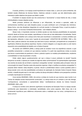 A escola, portanto, é um espaço social importante em nossas vidas, e, como em outros ambientes, ela
também recebe influências de diversos fatores, históricos culturais e sociais, que são determinados pelos
interesses e pelos objetivos dos grupos que detém o poder.
É também no espaço escolar que nós construímos e “escrevemos” a nossa história de vida, a nossa
individualidade e nossas relações sociais.
Neste processo dinâmico de influenciar e ser influenciado, de ensinar e aprender, estão os
conhecimentos científicos que cada disciplina possui, os quais contribuem com a formação dos indivíduos.
Dessa forma, uma das disciplinas integrantes do currículo escolar é a Educação Física, a qual se propõe a
pensar a dança – um de seus Conteúdos Estruturantes – sob múltiplos olhares.
Desse modo, é importante vivenciar no âmbito escolar as mais diversas possibilidades de expressão
corporal, desde as formas mais simples, espontâneas ou livres até as mais elaboradas e formalizadas. Sendo
assim, propõe-se trabalhar com a dança como meio para reconhecer e compreender o universo simbólico que
ela representa, utilizando o corpo como “suporte da comunicação”. (COLETIVO DE AUTORES, 1992, p. 83)
Além disso, pode-se observar nas escolas que este tema é pouco valorizado, principalmente se comparado à
significativa influência das práticas esportivas, ficando o mesmo relegado a um segundo plano ou até mesmo
esquecido como possibilidade de trabalho com a Cultura Corporal.
De acordo com SARAIVA (2005), a dança pode se constituir numa rica experiência corporal, a qual
possibilita compreender o contexto em que estamos inseridos. É a partir das experiências vividas na escola
que temos a oportunidade de questionar e intervir, podendo superar os modelos pré-estabelecidos, ampliando
a sensibilidade no modo de perceber o mundo.
Então cabem alguns questionamentos: por que a dança é pouco praticada na escola? Quando
dançamos na escola, é apenas por ocasião de algumas datas comemorativas? As apresentações organizadas
nos eventos da escola não se limitam a reproduzir coreografias “prontas” veiculadas pelos principais meios de
comunicação de massa? Quantas vezes são possíveis organizar, dirigir e modificar as próprias coreografias? A
proposta deste material, nesta disciplina, é pensar, discutir e problematizar essas e outras questões sobre a
dança escolar como uma das possibilidades curriculares de exploração da chamada Cultura Corporal. Nesse
sentido, o desafio lançado aqui é o de tratar a prática da dança articulada à reflexão numa perspectiva contrária
a simples reprodução de movimentos.
Como lembra REZENDE (1990), nós somos a síntese do mundo em que vivemos; esse mundo é um
“campo de relações sociais historicamente construídas”, e a dança nasce de um contexto e com ele interage,
“contrapondo-se, concordando e apresentando idéias,” manifestando-se através da Cultura Corporal.
(REZENDE, 2005, p.62)
A dança se constitui como elemento significativo da disciplina de Educação Física no espaço escolar,
contribuindo para desenvolver a criatividade, sensibilidade, entre outros aspectos. Além disso, ela é de
fundamental importância para refletirmos criticamente sobre a realidade que nos cerca, contrapondo-se ao
senso comum.
87
 