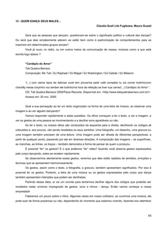 12 - QUEM DANÇA SEUS MALES...
Claudia Sueli Litz Fugikawa, Mauro Guasti
Será que as pessoas que dançam, questionam-se sobre o significado político e cultural das danças?
Ou será que elas simplesmente aderem ao estilo bem como à padronização de comportamentos para se
inserirem em determinados grupos sociais?
Você já ouviu no rádio, ou em outros meios de comunicação de massa, músicas como a que está
escrita logo abaixo ?
“Cardápio do Amor”
Tati Quebra Barraco
Composição: Mc Tati / DJ Raphael / DJ Magal / DJ Washington / DJ Cabide / DJ Meteoro
“(...) com vários tipos de delícias você tem provar/se pedir café completo tu vai comer todinho/com
chantilly nesse corpinho vou lamber ele todinho/na hora da refeição se tiver sua carne/(...) Cardápio do Amor “.
CD: Tati Quebra Barraco/ 2000/Pipos Records. Disponível em: <http://www.tatiquebrabarraco.com.br/>.
Acesso em: 20 nov. 2005.
Qual a sua percepção ao ler um texto organizado na forma de uma letra de música, ao observar uma
imagem e ao ver alguém dançando?
Vamos responder rapidamente a estas questões. Os olhos começam a ler o texto, a ver a imagem, a
ver os gestos de uma pessoa se movimentando e a decifrar sons agradáveis ou não.
Ao ler o texto, os nossos olhos são conduzidos da esquerda para a direita, decifrando os códigos ali
colocados e, aos poucos, vão sendo revelados os seus sentidos. Uma fotografia, um desenho, uma gravura ou
uma imagem também precisam de uma leitura. Uma imagem pode ser olhada de diferentes perspectivas, a
partir de qualquer ponto, passando por ela em diversas direções. A composição das imagens – as superfícies,
as manchas, as linhas, os traços – também demonstra a forma de pensar de quem a produziu.
É possível “ler” os gestos? E o que podemos “ler” neles? Quando você observa gestos expressados
pelo corpo dançando, estes se revelam rapidamente.
Se observarmos atentamente esses gestos, veremos que eles estão repletos de sentidos, emoções e
técnicas que se apresentam harmoniosamente.
Os gestos, assim como o texto, a fotografia, a gravura, também apresentam significados. Por isso é
possível ler os gestos. Portanto, a letra de uma música ou os gestos expressados pelo corpo que dança
também apresentam intenções que podem ser decifradas.
Partindo dessa idéia, aí vai um convite para tentarmos decifrar alguns dos códigos que poderão ser
revelados neste universo impregnado de gestos, sons e ritmos - dança. Então vamos começar a nossa
empreitada!
Falaremos um pouco sobre o ritmo. Algumas vezes em nosso cotidiano, ao ouvirmos uma música, ela
pode soar de forma prazerosa ou não, dependendo do momento que estamos vivendo, fazendo-nos relembrar
88
 