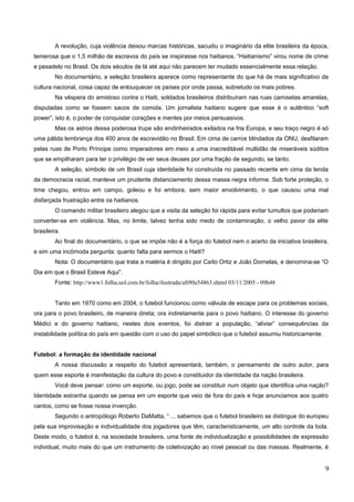 A revolução, cuja violência deixou marcas históricas, sacudiu o imaginário da elite brasileira da época,
temerosa que o 1,5 milhão de escravos do país se inspirasse nos haitianos. “Haitianismo” virou nome de crime
e pesadelo no Brasil. Os dois séculos de lá até aqui não parecem ter mudado essencialmente essa relação.
No documentário, a seleção brasileira aparece como representante do que há de mais significativo da
cultura nacional, coisa capaz de enlouquecer os países por onde passa, sobretudo os mais pobres.
Na véspera do amistoso contra o Haiti, soldados brasileiros distribuíram nas ruas camisetas amarelas,
disputadas como se fossem sacos de comida. Um jornalista haitiano sugere que esse é o autêntico “soft
power”, isto é, o poder de conquistar corações e mentes por meios persuasivos.
Mas os astros dessa poderosa trupe são endinheirados exilados na fria Europa, e seu traço negro é só
uma pálida lembrança dos 400 anos de escravidão no Brasil. Em cima de carros blindados da ONU, desfilaram
pelas ruas de Porto Príncipe como imperadores em meio a uma inacreditável multidão de miseráveis súditos
que se empilharam para ter o privilégio de ver seus deuses por uma fração de segundo, se tanto.
A seleção, símbolo de um Brasil cuja identidade foi construída no passado recente em cima da lenda
da democracia racial, manteve um prudente distanciamento dessa massa negra informe. Sob forte proteção, o
time chegou, entrou em campo, goleou e foi embora, sem maior envolvimento, o que causou uma mal
disfarçada frustração entre os haitianos.
O comando militar brasileiro alegou que a visita da seleção foi rápida para evitar tumultos que poderiam
converter-se em violência. Mas, no limite, talvez tenha sido medo de contaminação, o velho pavor da elite
brasileira.
Ao final do documentário, o que se impõe não é a força do futebol nem o acerto da iniciativa brasileira,
e sim uma incômoda pergunta: quanto falta para sermos o Haiti?
Nota: O documentário que trata a matéria é dirigido por Caíto Ortiz e João Dornelas, e denomina-se “O
Dia em que o Brasil Esteve Aqui”.
Fonte: http://www1.folha.uol.com.br/folha/ilustrada/ult90u54863.shtml 03/11/2005 - 09h48
Tanto em 1970 como em 2004, o futebol funcionou como válvula de escape para os problemas sociais,
ora para o povo brasileiro, de maneira direta; ora indiretamente para o povo haitiano. O interesse do governo
Médici e do governo haitiano, nestes dois eventos, foi distrair a população, “aliviar” consequências da
instabilidade política do país em questão com o uso do papel simbólico que o futebol assumiu historicamente.
Futebol: a formação da identidade nacional
A nossa discussão a respeito do futebol apresentará, também, o pensamento de outro autor, para
quem esse esporte é manifestação da cultura do povo e constituidor da identidade da nação brasileira.
Você deve pensar: como um esporte, ou jogo, pode se constituir num objeto que identifica uma nação?
Identidade estranha quando se pensa em um esporte que veio de fora do país e hoje anunciamos aos quatro
cantos, como se fosse nossa invenção.
Segundo o antropólogo Roberto DaMatta, “ ... sabemos que o futebol brasileiro se distingue do europeu
pela sua improvisação e individualidade dos jogadores que têm, caracteristicamente, um alto controle da bola.
Deste modo, o futebol é, na sociedade brasileira, uma fonte de individualização e possibilidades de expressão
individual, muito mais do que um instrumento de coletivização ao nível pessoal ou das massas. Realmente, é
9
 
