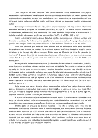Já na perspectiva da “dança como arte”, além desses elementos citados anteriormente, a dança pode
ser entendida como uma forma de expressão e apropriação do mundo. Neste caso, não haveria somente uma
preocupação com a perfeição do gesto, mas principalmente com o seu significado e este entendido como uma
construção que se efetiva nas relações sociais, históricas e culturais que as pessoas mantêm umas com as
outras.
Para compreendermos melhor essa idéia, vamos recorrer à sociologia, ciência que estuda o homem na
sociedade, definindo o que pode ser entendido como cultura, ou seja; “(...) as formas como os homens vão
compreendendo, representando e se relacionando com vários elementos componentes de sua existência: o
trabalho, a religião, a linguagem, as ciências, artes e política.” (COELHO NETTO, 1997, p. 165).
Assim, basta imaginarmos uma pessoa da cultura oriental e que desconhece o ritmo de samba e uma
brasileira da cidade do Rio de Janeiro, mais especificamente “dos morros cariocas”, impregnada culturalmente
por este ritmo. Imagine essas duas pessoas dançando ao ritmo do samba no carnaval do Rio de Janeiro.
Seria fácil identificar qual delas tem mais afinidade com os movimentos desse estilo de dança?
Provavelmente você diria que é a brasileira. No entanto, os aspectos anatômicos, fisiológicos e biológicos que
constituem o ser humano não são os mesmos? Então o que as diferencia na forma de expressão do
movimento? O que as diferencia são os aspectos culturais que estão arraigados nos seus movimentos, que
variam de cultura para cultura, que se constituíram historicamente e se expressam por meio dos hábitos que
reproduzimos.
Para aprofundar ainda mais essa discussão, podemos também nos remeter à Clifford Geertz, quando o
autor descreve o conceito de cultura a partir de estudos da antropologia. Para o autor: a cultura é a própria
condição de vida de todos os seres humanos. É produto das ações humanas, mas é também processo
contínuo pelo qual as pessoas dão sentido às suas ações. Constitui-se em processo singular e privado, mas é
também plural e público. É universal, porque todos os humanos a produzem, mas é também local, uma vez que
é a dinâmica específica de vida que significa o que o ser humano faz. A cultura ocorre na mediação dos
indivíduos entre si, manipulando padrões de significados que fazem num contexto específico. (GEERTZ, apud
DAÓLIO, 2004, p. 07).
Cabe lembrar que, dentro de cada cultura, existem outras “culturas” que podem determinar outros
padrões de costumes. Logo, cultura é apreender as determinações, os valores, as normas e as éticas. Além
disso, as pessoas se apropriam destes elementos culturais resignificando-os, o que faz da cultura algo vivo,
objeto de confrontos, conflitos e contradições constantes.
E o ritmo? Será que tem alguma relação entre o ritmo e a cultura? O ritmo também é influenciado pelos
aspectos culturais, portanto, pode ser compreendido tanto no sentido individual como coletivo, pois ele está
presente em tudo, determinando uma das formas de como nos expressamos e interagimos no mundo.
O ritmo pode ser produzido de diversas maneiras – pois este se constitui como uma série de
movimentos ou ruídos que ocorrem no tempo a intervalos regulares, com acentos fortes ou fracos. Podemos
observar alguns exemplos, tais como: sons de uma metrópole, sons de uma construção, sons do meio rural,
sons da natureza, sons feitos pelo nosso corpo, sons produzidos pelo homem por intermédio de instrumentos
musicais, que num arranjo harmônico entre melodia e ritmo constituem a música, entre outros sons. No
entanto, nem sempre os sons produzidos no nosso cotidiano podem ser cadências rítmicas agradáveis, como é
o caso de ruídos provocados pelo som de uma furadeira.
90
 