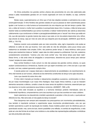 Os ritmos produzidos nos grandes centros urbanos são provenientes de uma vida cadenciada pela
pressa e pelas necessidades geradas em um mundo organizado em torno do trabalho, ou seja, conforme
Saraiva:
Muitas vezes, supervalorizamos um ritmo que é fruto das relações societais e submetemo-nos a esta
construção/invenção. O ritmo frenético das grandes cidades em que as pessoas se vêem subordinadas parece
igualar o ser humano e a vida humana ao funcionamento de uma máquina que não tem tempo a perder. Não
raro, a idéia de homem e mulher bem sucedidos é acompanhada desse ritmo. A pressa, a falta de tempo para
resolver todas as tarefas/trabalhos que somos incumbidos a realizar hodiernamente são valores já absorvidos
coletivamente e que condicionam e limitam a percepção/sensibilidade para a “escuta” dos ritmos que estão em
nós, que são ignorados na grande maioria das vezes e que cada um de nós poderia desenvolver e/ou refinar,
seja através da dança, seja por meio de outra arte que desperte para tal percepção. (SARAIVA apud SILVA,
2005, p. 118-119)
Estamos vivendo numa sociedade cada vez mais concorrida, veloz, ágil e impaciente e isto acaba se
refletindo no estilo de vida que levamos. Com este estilo de vida tão atribulado, sobra pouco tempo para
realizarmos as atividades mais simples. Enfim, não podemos perder tempo. E nessa dinâmica, sobra pouco
tempo para resolvermos todas as “tarefas”, sejam elas de ordem pessoal ou profissional. Com isto, acabamos
constantemente comentando: “vivemos uma vida muito corrida” e/ou “não temos tempo para fazer nada”.
Dessa forma, a vida anda cheia de obrigações e compromissos, deixando-nos pouco tempo para valorizar
”coisas” simples do nosso cotidiano.
Essa corrida frenética é muito comum na vida das pessoas dos grandes centros urbanos, os quais
acabam condicionando-as e limitando-as, fazendo com que sejam envolvidas com o ritmo de tudo o que está
ao redor, com isso, acabam ignorando o próprio ritmo.
A escola parece ser o espaço ideal para o desenvolvimento da sensibilidade e do reconhecimento do
ritmo vital inerente ao ser humano, utilizando-se dos elementos constituintes da dança numa ação educativa.
Leia o que Jeandot diz sobre ritmo vital:
O ritmo vital é marcado por tensões e relaxamentos energéticos sucessivos, condicionados no dia-a-
dia por nossa movimentação e por nosso ritmo fisiológico. Essa noção rítmica instintiva, a que se mesclam
elementos sensoriais e afetivos, constitui a base de nosso senso de equilíbrio e harmonia, essencial para que
nos situemos no mundo e percebamos seus limites e contornos. (JEANDOT, 1990, p.26).
Se o ritmo está vinculado ao equilíbrio e a harmonia individual, portanto internalizado, seria de
fundamental importância, compreendermos como isso acontece e por que isso acontece em nosso cotidiano.
Assim estaríamos nos descobrindo e também aprendendo a perceber o ritmo do outro, o qual pode ser
diferente do meu. Não seria este um dos papéis da dança na escola?
Para dançarmos nem sempre será necessário nos preocuparmos com movimentos pré-estabelecidos,
mas também é importante conhecer e experimentar esses movimentos pré-determinados, uma vez que
também aprendemos a partir da reprodução de modelos. Esses modelos podem servir de referência para um
aprendizado escolar, mas, acima de tudo, devem possibilitar uma reflexão, no sentido de resignificá-los, e esta
pode ser uma das formas de se fazer uma re-leitura e uma análise das representações estilizadas e simbólicas
que são produzidas pela dança.
91
 