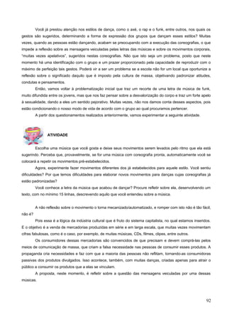Você já prestou atenção nos estilos de dança, como o axé, o rap e o funk, entre outros, nos quais os
gestos são sugeridos, determinando a forma de expressão dos grupos que dançam esses estilos? Muitas
vezes, quando as pessoas estão dançando, acabam se preocupando com a execução das coreografias, o que
impede a reflexão sobre as mensagens veiculadas pelas letras das músicas e sobre os movimentos corporais,
“muitas vezes apelativos”, sugeridos nestas coreografias. Não que isto seja um problema, posto que neste
momento há uma identificação com o grupo e um prazer proporcionado pela capacidade de reproduzir com o
máximo de perfeição tais gestos. Poderá vir a ser um problema se a escola não for um local que oportunize a
reflexão sobre o significado daquilo que é imposto pela cultura de massa, objetivando padronizar atitudes,
condutas e pensamentos.
Então, vamos voltar à problematização inicial que traz um recorte de uma letra de música de funk,
muito difundida entre os jovens, mas que nos faz pensar sobre a desvalorização do corpo e traz um forte apelo
à sexualidade, dando a eles um sentido pejorativo. Muitas vezes, não nos damos conta desses aspectos, pois
estão condicionando o nosso modo de vida de acordo com o grupo ao qual procuramos pertencer.
A partir dos questionamentos realizados anteriormente, vamos experimentar a seguinte atividade.
ATIVIDADE
Escolha uma música que você gosta e deixe seus movimentos serem levados pelo ritmo que ela está
sugerindo. Perceba que, provavelmente, se for uma música com coreografia pronta, automaticamente você se
colocará a repetir os movimentos pré-estabelecidos.
Agora, experimente fazer movimentos diferentes dos já estabelecidos para aquele estilo. Você sentiu
dificuldades? Por que temos dificuldades para elaborar novos movimentos para danças cujas coreografias já
estão padronizadas?
Você conhece a letra da música que acabou de dançar? Procure refletir sobre ela, desenvolvendo um
texto, com no mínimo 15 linhas, descrevendo aquilo que você entendeu sobre a música.
A não reflexão sobre o movimento o torna mecanizado/automatizado, e romper com isto não é tão fácil,
não é?
Pois essa é a lógica da indústria cultural que é fruto do sistema capitalista, no qual estamos inseridos.
E o objetivo é a venda de mercadorias produzidas em série e em larga escala, que muitas vezes movimentam
cifras fabulosas, como é o caso, por exemplo, de muitas músicas, CDs, filmes, clipes, entre outros.
Os consumidores dessas mercadorias são convencidos de que precisam e devem comprá-las pelos
meios de comunicação de massa, que criam a falsa necessidade nas pessoas de consumir esses produtos. A
propaganda cria necessidades e faz com que a maioria das pessoas não reflitam, tornando-as consumidoras
passivas dos produtos divulgados. Isso acontece, também, com muitas danças, criadas apenas para atrair o
público a consumir os produtos que a elas se vinculam.
A proposta, neste momento, é refletir sobre a questão das mensagens veiculadas por uma dessas
músicas.
92
 