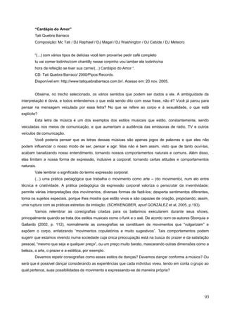 “Cardápio do Amor”
Tati Quebra Barraco
Composição: Mc Tati / DJ Raphael / DJ Magal / DJ Washington / DJ Cabide / DJ Meteoro
“(...) com vários tipos de delícias você tem provar/se pedir café completo
tu vai comer todinho/com chantilly nesse corpinho vou lamber ele todinho/na
hora da refeição se tiver sua carne/(...) Cardápio do Amor “.
CD: Tati Quebra Barraco/ 2000/Pipos Records.
Disponível em: http://www.tatiquebrabarraco.com.br/. Acesso em: 20 nov. 2005.
Observe, no trecho selecionado, os vários sentidos que podem ser dados a ele. A ambiguidade da
interpretação é óbvia, e todos entendemos o que está sendo dito com essa frase, não é? Você já parou para
pensar na mensagem veiculada por essa letra? No que se refere ao corpo e à sexualidade, o que está
explícito?
Esta letra de música é um dos exemplos dos estilos musicais que estão, constantemente, sendo
veiculadas nos meios de comunicação, e que aumentam a audiência das emissoras de rádio, TV e outros
veículos de comunicação.
Você poderia pensar que as letras dessas músicas são apenas jogos de palavras e que elas não
podem influenciar o nosso modo de ser, pensar e agir. Mas não é bem assim, visto que de tanto ouví-las,
acabam banalizando nosso entendimento, tornando nossos comportamentos naturais e comuns. Além disso,
elas limitam a nossa forma de expressão, inclusive a corporal, tornando certas atitudes e comportamentos
naturais.
Vale lembrar o significado do termo expressão corporal:
(...) uma prática pedagógica que trabalha o movimento como arte – (do movimento), num elo entre
técnica e criatividade. A prática pedagógica da expressão corporal valoriza o perscrutar da inventividade;
permite várias interpretações dos movimentos, diversas formas de fazê-los; desperta sentimentos diferentes,
torna os sujeitos especiais, porque lhes mostra que estão vivos e são capazes de criação, propiciando, assim,
uma ruptura com as práticas estreitas da imitação. (SCHWENGBER, apud GONZÁLEZ et al, 2005, p.193).
Vamos relembrar as coreografias criadas para os bailarinos executarem durante seus shows,
principalmente quando se trata dos estilos musicais como o funk e o axé. De acordo com os autores Sborquia e
Gallardo (2002, p. 112), normalmente as coreografias se constituem de movimentos que “vulgarizam” e
expõem o corpo, enfatizando “movimentos copulatórios e muito sugestivos”. Tais comportamentos podem
sugerir que estamos vivendo numa sociedade cuja única preocupação está na busca do prazer e da satisfação
pessoal, “mesmo que seja a qualquer preço”, ou um preço muito barato, mascarando outras dimensões como a
beleza, a arte, o prazer e a estética, por exemplo.
Devemos repetir coreografias como esses estilos de danças? Devemos dançar conforme a música? Ou
será que é possível dançar considerando as experiências que cada indivíduo viveu, tendo em conta o grupo ao
qual pertence, suas possibilidades de movimento e expressando-se de maneira própria?
93
 