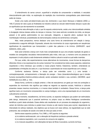 O entendimento do senso comum, superficial e simplista de compreender a realidade, é veiculado
intencionalmente pela mídia, na exploração da repetição dos movimentos coreografados para determinado
estilo de música.
Existe uma razão pré-determinada para isto, lembrando o que dizem Sborquia e Gallardo (2002, p.
106): É preciso ter claro quais as finalidades da indústria cultural ao veicular determinadas danças e quais são
os significados que ela representa na sociedade.
Conforme esta afirmação e tudo o que foi exposto anteriormente, existe uma intencionalidade atrelada
à divulgação intensa desses estilos de danças e músicas. Com esse estímulo constante da mídia, as danças
passam a ter gestos padronizados na sua execução, relegando, a segundo plano, qualquer tipo de
manifestação individual, possibilidades de demonstrações criativas de sentimentos e emoções.
Mas, nesta perspectiva, iremos destacar uma outra forma de entendimento em relação à dança,
considerando a seguinte definição: Expressão, através dos movimentos do corpo organizados em sequências
significativas de experiências que transcendem o poder das palavras e da mímica. (GARAUDY, apud
SARAIVA, 2003, p.82)
Este autor entende a dança com muito mais complexidade do que uma simples repetição de gestos e
modelos de coreografias veiculados intencionalmente pela mídia, visto que, a maneira como as pessoas se
expressam é muito própria e está diretamente atrelada à história cultural e social na qual estão inseridas.
Por que, então, não experimentamos novas alternativas de movimentos, novas formas de dançarmos
diferentes ritmos e nos expressarmos de outras maneiras? Ao considerarmos todos esses aspectos, estaremos
respeitando o ritmo individual, que constitui a nossa própria história. Estaremos, também, entendendo as
possibilidades e limitações de cada um, o que favorece o aprendizado de novas experiências com a dança.
Conforme esclarece Gehres, a dança pode ser entendida como: (...) uma tensão –
contração/expansão, armazenamento e liberação de energia – física (bioanátomofisiológica) que é tensão
humana (sociopolítico-histórico-artístico-cultural), sendo verdadeiro também o seu contrário. (GEHRES, apud
GONZÁLEZ et al, 2005, p. 124).
Dessa forma, conforme a citação anterior, o fato de executarmos um gesto por meio de contrações e
expansões de movimento não significa que esteja se negando os aspectos sociais, históricos e culturais
presentes nesses mesmos movimentos, e o inverso disso também é verdadeiro. Dessa forma, a dança pode
significar tanto um movimento compreendido no campo biológico, como uma representação de um movimento
culturalmente construído.
Nesse momento, ressaltaremos, de forma sucinta, os aspectos biológicos que podem ser estimulados
pela dança, destacando que é possível sentirmos no próprio corpo os efeitos fisiológicos considerados
benéficos a partir desta atividade. Esses efeitos são resultantes de um processo de adaptação do organismo,
variam de indivíduo para indivíduo e podem levar minutos ou até mesmo horas para ocorrer, dependendo da
intensidade do esforço realizado, dos objetivos que se busca com esse esforço, da regularidade que se está
praticando, das condições de saúde e do estilo de vida que cada um tem.
Dentre esses aspectos positivos, Fox (1986, p. 407) aponta os seguintes:
a) no sistema cardiovascular, com a elevação da frequência cardíaca e pressão arterial;
b) no sistema respiratório, com o aumento do consumo de oxigênio;
c) no músculo esquelético, com alterações de tipos de fibras musculares, aumento de força;
94
 