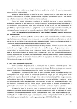d) no sistema endócrino, na atuação dos hormônios (tiroxina, cortisol e do crescimento), os quais
exercerão efeitos sobre os órgãos.
A segunda questão apontada na definição de dança, conforme o que foi citado acima, fala de uma
“tensão” que é “humana” e, se estamos caminhando nesta perspectiva, perceberemos que ela é fruto também
dos enfrentamentos sociais, políticos, históricos, artísticos e culturais.
Assim, para efeitos pedagógicos, ressaltamos a importância da dança no campo sociopolítico,
entendendo que este se dá pela relevância da mesma como um dos conteúdos da Educação Física escolar e
que se encontra pouco valorizada neste meio. Isto se deve ao fato de que não “são determinantes as
possibilidades expressivas de cada aluno (...) imprimindo nele um determinado pensamento/sentido/intuitivo da
dança para favorecer o surgimento da expressão espontânea”, (COLETIVO DE AUTORES, 1992, p. 82).
Então: Por que dançamos pouco na escola? O Brasil não é um dos países que mais se manifesta
por meio da dança?
A dança é um elemento significativo em nossa cultura, não é mesmo? Podemos encontrar exemplos
significativos dessa manifestação, como: no carnaval, no carnaval fora de época do Nordeste, na festa do
bumba-meu-boi em Parintins, nas comemorações juninas de diversos Estados, nos festivais de dança em
Joinvile, nas academias de dança espalhadas por todo o país, entre outros.
Além de todas essas formas de manifestações de dança e da sua presença na nossa cultura, ainda
assim, ela pouco integra o cotidiano escolar. São muitos os significados que a dança pode representar em
nossas vidas e na sociedade. Dessa forma, é importante analisar esses significados e dar novos sentidos a
eles. De acordo com o Coletivo de Autores (1992), “considera-se a dança uma expressão representativa de
diversos aspectos da vida do homem. Pode ser considerada como linguagem social que permite a transmissão
de sentimentos, emoções da afetividade vivida nas esferas da religiosidade, do trabalho, dos costumes, dos
hábitos, da saúde, da guerra, etc.” (p. 82).
A dança como produtora de significados...
Será que estamos dançando pouco na escola pelo fato de estarmos valorizando pouco a livre
expressão e a criatividade no que se refere aos aspectos da dança? Será que ao dançarmos na escola,
estamos simplesmente imitando aquelas coreografias “criadas” para determinadas músicas?
Muitas vezes, a exposição do corpo frente ao grupo nos remete também a uma idéia de reforço da
“incompetência” em relação à falta de coordenação perante os colegas, por não conseguirmos repetir
perfeitamente os gestos. Dependendo da situação vivida, pode ser motivo de “gozação” dos colegas na escola,
ou fora dela. E reconhecer as dificuldades, enfrentar o medo, a vergonha, a inibição, o machismo, e tantas
outras questões, não é tarefa fácil para ninguém. Hoje, quem tem “coragem” para enfrentar esta situação? Pois
se determinou socialmente que para “saber” dançar é preciso repetir os modelos pré-estabelecidos e
padronizados de movimentos. Na escola, acabamos reproduzindo o que é estabelecido na sociedade.
Uma possível causa de dançarmos pouco na escola se refere à questão da “liderança” do grupo.
Quando um dos colegas domina perfeitamente os movimentos e assume o “status” de organizador do mesmo,
aqueles que não dançam bem se sentem inibidos. Entendendo esse “status” como processo de socialização –
identificação com um determinado grupo. A socialização é o principal canal para a transmissão da cultura e da
formação de grupos, como a família, a escola e grupos de amigos. (GIDDENS, 2005, p.42).
95
 