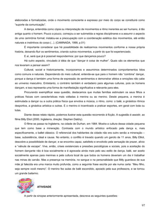 elaboradas e formalizadas, onde o movimento consciente e expresso por meio do corpo se constituirá como
“suporte da comunicação”.
A dança, entendida como cópia ou interpretação de movimentos e ritmo inerentes ao ser humano, é tão
antiga quanto o homem. Pouco a pouco, começou a ser submetida a regras disciplinares e a assumir o aspecto
de uma cerimônia formal; instalou-se a preocupação com a coordenação estética dos movimentos, até então
naturais e instintivos do corpo (...). (CAMINADA, 1999, p.01)
É importante considerar que há possibilidade de realizarmos movimentos conforme a nossa própria
história, deixando fluir os sentimentos, criando outros movimentos, a partir do que foi experienciado.
E aí, será que já é possível respondermos: por que dançamos pouco?
Há outro aspecto, vinculado à idéia de que “dançar é coisa de mulher”. Quais são os elementos que
nos levariam a pensar assim?
Cultural, social e historicamente, incorporamos e assumimos determinados comportamentos tidos
como comuns e naturais. Dependendo do meio cultural, entende-se que para o homem não “combina” dançar,
porque a dança é também uma forma de expressão de sentimentos e demonstrar afetos e emoções não cabe
ao universo masculino. Entretanto, o contrário também é verdadeiro para algumas culturas, pois os homens
dançam, e isso representa uma forma de manifestação significativa e relevante para eles.
Procurando exemplificar essa questão, destacamos que muitas famílias estimulam os seus filhos a
práticas físicas com características mais voltadas à menina ou ao menino. Desde pequena, a menina é
estimulada a dançar ou a outra prática física que envolva a música, o ritmo, como: o balé, a ginástica rítmica
desportiva, a ginástica artística e outras. E o menino é incentivado a praticar esportes, em geral com bola ou
lutas.
Diante desse relato rápido, podemos ilustrar esta questão recorrendo à ficção. A sugestão é assistir, ao
filme Billy Eliot (2000, Inglaterra, direção: Stephen Daldry).
O filme se passa na Inglaterra, na cidade de Durhan, em 1984. Mostra a cultura dessa cidade pequena
que tem como base a mineração. Contrasta com o mundo artístico enfocado pela dança e, mais
especificamente, o ballet clássico. O referencial dos habitantes da cidade não era outro senão a mineração –
base, subsistência, ideal e causa. No entanto, o conflito é travado quando um garoto de 11 anos, Billy Elliot,
descobre a possibilidade de dançar, e se encontra capaz, satisfeito e envolvido pela sensação de prazer, alívio
e “válvula de escape”. Vive, então, crises existenciais e pressões psicológicas e sociais, pois a aceitação do
homem dançante não é boa socialmente e é agravada ainda mais pelo seu estilo de dança, balé, ser aceito
socialmente apenas para meninas e pela cultura local de que todos os homens deveriam um dia ir trabalhar
nas minas de carvão. Mas a presença na memória, no sangue e na personalidade que Billy guardava de sua
mãe já falecida era uma marca muito profunda, como a seguinte frase escrita por ela numa carta: “Meu filho,
seja sempre você mesmo”. O menino fez aulas de balé escondido, apoiado pela sua professora, e se tornou
um grande bailarino.
ATIVIDADE
A partir da sinopse anteriormente apresentada, descreva as seguintes questões:
97
 