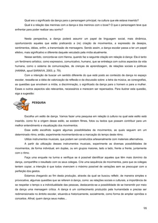 Qual era o significado da dança para o personagem principal, na cultura que ele estava inserido?
Qual é a relação das meninas com a dança e dos meninos com o boxe? O que o personagem teve que
enfrentar para poder realizar seu sonho?
Nesta perspectiva, a dança poderá assumir um papel de linguagem social, mais dinâmica,
oportunizando aqueles que estão praticando a (re) criação de movimentos, a expressão de desejos,
sentimentos, idéias, enfim, a transmissão de mensagens. Sendo assim, a dança escolar passa a ter um papel
efetivo, mais significativo e diferente daquele veiculado pela mídia atualmente.
Nesse sentido, concorda-se com Hanna, quando faz a seguinte citação em relação à dança: Ela é tanto
um fenômeno artístico, como expressivo, comunicativo, humano, que se entrelaça com outros aspectos da vida
humana, como o sistema de comunicações, de crenças de aprendizagem, de relações sociais e políticas
(HANNA, apud SARAIVA, 2003, p. 79).
Com a intenção de buscar um sentido diferente do que está posto ao conteúdo de dança no espaço
escolar, ressalta-se a idéia de valorização da reflexão e da discussão sobre: a letra da música, as coreografias,
as questões que envolvem a mídia, a discriminação, o significado da dança para o homem e para a mulher.
Esses e outros aspectos são relevantes, necessários e merecem ser repensados. Para ilustrar esta questão,
siga a sugestão:
PESQUISA
Escolha um estilo de dança. Vamos fazer uma pesquisa em relação à cultura na qual este estilo está
inserido, como foi a origem desse estilo, se existem filmes, fotos ou textos que possam contribuir para um
melhor entendimento e visualização dos movimentos.
Esse estilo escolhido sugere algumas possibilidades de movimentos, as quais seguem em um
determinado ritmo, então, experimente movimentando-se a marcação do tempo deste ritmo.
Utilize instrumentos musicais, que podem ser construídos artesanalmente com materiais alternativos.
A partir da utilização desses instrumentos musicais, experimente as diversas possibilidades de
movimentos, de forma individual, em duplas, ou em grupos maiores, lado a lado, frente a frente, juntamente
com o ritmo.
Faça uma enquete na turma e verifique se é possível identificar aqueles que têm mais domínio da
dança, compartilhe o resultado com os seus colegas. Crie uma sequência de movimentos, para que os colegas
tentem copiar, a intenção é que todos vivenciem o máximo possível de variações sem se preocupar com a
perfeição dos gestos.
Estamos chegando ao fim desta produção, através da qual se buscou refletir, de maneira simples e
provocativa, algumas questões que se referem à dança, como: as relações sociais e culturais, a importância de
se respeitar o tempo e a individualidade das pessoas, destacando-se a possibilidade de se transmitir por meio
da dança uma mensagem crítica. A dança é um conhecimento produzido pela humanidade e precisa ser
redimensionada no âmbito escolar, situando-a historicamente, socialmente, como forma de ampliar opiniões e
conceitos. Afinal, quem dança seus males...
98
 