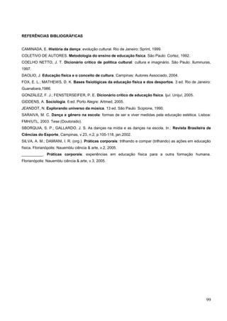 REFERÊNCIAS BIBLIOGRÁFICAS
CAMINADA, E. História da dança: evolução cultural. Rio de Janeiro: Sprint, 1999.
COLETIVO DE AUTORES. Metodologia do ensino de educação física. São Paulo: Cortez, 1992.
COELHO NETTO, J. T. Dicionário crítico de política cultural: cultura e imaginário. São Paulo: Iluminuras,
1997.
DAOLIO, J. Educação física e o conceito de cultura. Campinas: Autores Associado, 2004.
FOX, E. L.; MATHEWS, D. K. Bases fisiológicas da educação física e dos desportos. 3 ed. Rio de Janeiro:
Guanabara,1986.
GONZÁLEZ, F. J.; FENSTERSEIFER, P. E. Dicionário crítico de educação física. Ijuí: Unijuí, 2005.
GIDDENS, A. Sociologia. 6 ed. Porto Alegre: Artmed, 2005.
JEANDOT, N. Explorando universo da música. 13 ed. São Paulo: Scipione, 1990.
SARAIVA, M. C. Dança e gênero na escola: formas de ser e viver medidas pela educação estética. Lisboa:
FMH/UTL, 2003. Tese (Doutorado).
SBORQUIA, S. P.; GALLARDO, J. S. As danças na mídia e as danças na escola. In.: Revista Brasileira de
Ciências do Esporte, Campinas, v.23, n.2, p.105-118, jan.2002.
SILVA, A. M.; DAMIANI, I. R. (org.). Práticas corporais: trilhando e compar (trilhando) as ações em educação
física. Florianópolis: Nauemblu ciência & arte, v.2, 2005.
__________. Práticas corporais: experiências em educação física para a outra formação humana.
Florianópolis: Nauemblu ciência & arte, v.3, 2005.
99
 