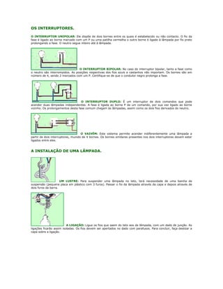 OS INTERRUPTORES.

O INTERRUPTOR UNIPOLAR: Ele dispõe de dois bornes entre os quais é estabelecido ou não contacto. O fio da
fase é ligado ao borne marcado com um P ou uma patilha vermelha o outro borne é ligado à lâmpada por fio preto
prolongando a fase. O neutro segue inteiro até à lâmpada.




                                 O INTERRUPTOR BIPOLAR: No caso do interruptor bipolar, tanto a fase como
o neutro são interrompidos. As posições respectivas dos fios azuis e castanhos não importam. Os bornes são em
número de 4, sendo 2 marcados com um P. Certifique-se de que o condutor negro prolonga a fase.




                                   O INTERRUPTOR DUPLO: É um interruptor de dois comandos que pode
acender duas lâmpadas independentes. A fase é ligada ao borne P de um comando, por sua vez ligado ao borne
vizinho. Os prolongamentos desta fase comum chegam às lâmpadas, assim como os dois fios derivados do neutro.




                                    O VAIVÉM: Este sistema permite acender indiferentemente uma lâmpada a
partir de dois interruptores, munido de 4 bornes. Os bornes similares presentes nos dois interruptores devem estar
ligados entre eles.


A INSTALAÇÃO DE UMA LÂMPADA.




                     UM LUSTRE: Para suspender uma lâmpada no teto, terá necessidade de uma bainha de
suspensão (pequena placa em plástico com 3 furos). Passar o fio da lâmpada através da capa e depois através de
dois furos da barra.




                          A LIGAÇÃO: Ligue os fios que saem do teto aos da lâmpada, com um dado de junção. As
ligações ficarão assim isoladas. Os fios devem ser apertados no dado com parafusos. Para concluir, faça deslizar a
capa sobre a ligação.
 