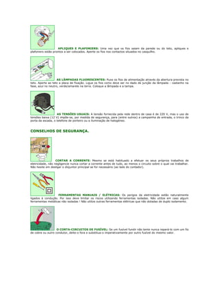 APLIQUES E PLAFONIERS: Uma vez que os fios saiam da parede ou do teto, apliques e
plafoniers estão prontos a ser colocados. Aperte os fios nos contactos situados no casquilho.




                    AS LÂMPADAS FLUORESCENTES: Puxe os fios de alimentação através da abertura prevista no
teto. Aperte ao teto a placa de fixação. Ligue os fios como deve ser no dado de junção da lâmpada : castanho na
fase, azul no neutro, verde/amarelo na terra. Coloque a lâmpada e a tampa.




                   AS TENSÕES USUAIS: A tensão fornecida pela rede dentro de casa é de 220 V, mas o uso de
tensões baixa (12 V) impõe-se, por medida de segurança, para (entre outros) a campainha de entrada, o trinco da
porta da escada, o telefone de porteiro ou a iluminação de halogéneo.


CONSELHOS DE SEGURANÇA.




                   CORTAR A CORRENTE: Mesmo se está habituado a efetuar os seus próprios trabalhos de
eletricidade, não negligencie nunca cortar a corrente antes de tudo, ao menos o circuito sobre o qual vai trabalhar.
Não hesite em desligar o disjuntor principal se for necessário (ao lado do contador).




                    FERRAMENTAS MANUAIS / ELÉTRICAS: Os perigos da eletricidade estão naturalmente
ligados à condução. Por isso deve limitar os riscos utilizando ferramentas isoladas. Não utilize em caso algum
ferramentas metálicas não isoladas ! Não utilize outras ferramentas elétricas que não dotadas de duplo isolamento.




                   O CORTA-CIRCUITOS DE FUSÍVEL: Se um fusível fundir não tente nunca repará-lo com um fio
de cobre ou outro condutor, deite-o fora e substitua-o imperativamente por outro fusível do mesmo valor.
 
