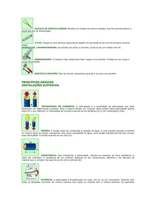 ALICATE DE PONTAS LONGAS: Escolha um modelo de punhos isolados, que Ihe permita dobrar a
ponta dos fios de alimentação.




         X-ATO: Graças às suas lâminas descartáveis dispõe em permanência de uma ferramenta cortante
afiada.
BERBEQUIM / APARAFUSADORA: Se precisar de cortar a corrente, muna-se de um modelo sem fio.




             REBARBADORA: A máquina mais rápida para fazer rasgos numa parede. Proteja-se com roupa e
óculos de proteção.




            MARTELO E ESCOPRO: Eles ser-lhe-ão necessários para abrir buracos nas paredes.



PRINCÍPIOS BÁSICOS.
INSTALAÇÕES ELÉTRICAS.




                    INTENSIDADE DA CORRENTE: A intensidade é a quantidade de eletricidade que pode
atravessar um determinado condutor. Para a mesma tensão um condutor deixa passar tanta eletricidade quanto
maior for o seu diâmetro. A intensidade da corrente exprime-se em ampéres (A) ou em miliampéres (mA).




                    TENSÃO: A tensão pode ser comparada à pressão da água. A uma pressão elevada é possível
no mesmo lapso de tempo, transportar uma maior quantidade de água. Uma tensão elevada permite pois circular
mais eletricidade. A tensão exprime-se em volts (V).




                   RESISTÊNCIA: Para transportar a eletricidade, utilizam-se materiais de fraca resistência (o
cobre por exemplo). A resistência de um condutor depende do seu comprimento, diâmetro e da natureza do
material que o compõe. Ela exprime-se em ohms (símbolo W).




                 POTÊNCIA: A eletricidade é transformada em calor, em luz ou em movimento. Portanto nem
todas as lâmpadas iluminam da mesma maneira nem todos os motores têm a mesma potência. Os aparelhos
 