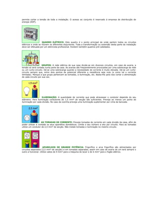 permite cortar a tensão de toda a instalação. O acesso ao conjunto é reservado á empresa de distribuição de
energia (EDP).




                    QUADRO ELÉTRICO: Este quadro é o ponto principal de onde partem todos os circuitos
elétricos e onde se reúnem os diferentes disjuntores. Toda a transformação ou extensão desta parte da instalação
deve ser efetuada por um eletricista profissional. Existem também quadros pré-cabelados.




                     GRUPOS: A rede elétrica de sua casa divide-se em diversos circuitos, em caso de avaria, a
tensão só será cortada numa parte da casa. As avarias são freqüentemente provocadas por uma sobrecarga da rede
ou um curto-circuito. Dá-se uma sobrecarga quando a necessidade de corrente é muito elevada. Dá-se um curto-
circuito sempre que, entre dois pontos de potencial diferente a resistência seja nula (e como tal a corrente
ilimitada). Marque a que grupo pertencem as tomadas, a iluminação, etc. Basta-lhe para isso cortar a alimentação
de cada circuito por sua vez.




                   ILUMINAÇÃO: A quantidade de corrente que pode atravessar o condutor depende do seu
diâmetro. Para iluminação condutores de 1,5 mm² de secção são suficientes. Preveja ao menos um ponto de
iluminação por cada divisão. No caso da cozinha preveja uma iluminação suplementar por cima da bancada.




                    AS TOMADAS DE CORRENTE: Preveja tomadas de corrente em cada divisão da casa, afim de
poder utilizar à vontade os seus aparelhos domésticos. Limite o seu número a oito por circuito. Para as tomadas
utilize um condutor de 2,5 mm² de secção. Não instale tomadas e iluminação no mesmo circuito.




                     APARELHOS DE GRANDE POTÊNCIA: Frigorífico e arca frigorífica são alimentados por
circuitos separados (2,5 mm² de secção) e em tomadas separadas, assim em caso de avaria de um terá sempre o
outro a funcionar. Utilize cabos de 4 mm² para a máquina de lavar e de 6 mm² para o fogão elétrico.
 