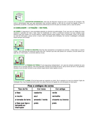 DISJUNTOR DIFERENCIAL: Este tipo de disjuntor monta-se com o conjunto de contagem. Ele
corta a alimentação logo que seja detectada uma corrente superior a 300 mA no circuito de ligação à terra. É
igualmente prudente a colocação de disjuntores diferenciais de 30 mA para as divisões como a casa de banho.

A CABELAGEM – A FIAÇÃO – OS FIOS.

AS CORES: A segurança é uma prioridade absoluta no domínio da eletricidade. É por isso que um código de cores
standard é aplicado em todo o lado. Este foi modificado em 1970, é preferível conhecer as duas versões (veja
abaixo).Logo que instale um circuito elétrico, respeite sempre estes códigos. Para a iluminação, corte o fio da fase
ao nível do interruptor e deixe correr o neutro sem interrupção até à lâmpada. Se inverter a cabelagem a lâmpada
estará sempre sob tensão!




                  A FASE E O NEUTRO: Dois fios são necessários à circulação da corrente : a fase (ida) e o neutro
(volta). Uma diferença de potencial existe dois fios. Sempre que eles são postos em contacto (circuito aberto por
ação de um interruptor), a corrente elétrica circula.




                   A TOMADA DE TERRA: É uma segurança indispensável : em caso de contacto acidental de uma
pessoa com a corrente elétrica, esta será desviada, através da tomada de terra, até ao borne de terra. Os aparelhos
situados numa divisão húmida ou que utilizem água devem estar ligados à terra.




                    A FASE: O fio da fase pode ser castanho ou preto. Ele é castanho no caso do condutor rígido de
instalação fixa, mas freqüentemente preto nos cabos flexíveis de ligação de uma lâmpada ao interruptor.
 