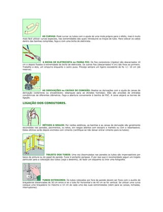 AS CURVAS: Pode curvar os tubos com a ajuda de uma mola própria para o efeito, mas é muito
mais fácil utilizar curvas especiais, nas extremidades das quais introduzirá os troços de tubo. Para colocar os cabos
dentro das bainhas compridas, faça-o com uma bicha de eletricista.




                   A BICHA DE ELETRICISTA ou PASSA FIO: Os fios condutores (rígidos) são descarnados 10
cm e depois fixados à extremidade da bicha de eletricista. Os outros fios (descarnados 4 cm) são fixos ao primeiro.
Trabalhe a dois, um empurra enquanto o outro puxa. Preveja sempre um ligeiro excedente de fio +/- 10 cm (de
reserva).




                   AS DERIVAÇÕES ou CAIXAS DE CONEXÃO: Realize as derivações com a ajuda de caixas de
derivação (exteriores ou encastráveis; estanques para as divisões húmidas). Elas são providas de entradas
concêntricas de diferentes diâmetros. Faça a abertura conveniente à bainha de PVC. A caixa alojará os bornes de
ligação.

LIGAÇÃO DOS CONDUTORES.




                   MÉTODO A SEGUIR: Por razões estéticas, as bainhas e as caixas de derivação são geralmente
escondidas nas paredes, pavimentos, ou tetos, em rasgos abertos com escopro e martelo ou com a rebarbadora.
Estes últimos serão depois enchidos com cimento (certifique-se não deixar entrar cimento para os tubos).




                        TRAJETO DOS TUBOS: Uma vez dissimulados nas paredes os tubos são imperceptíveis por
baixo da pintura ou do papel de parede. Furar é portanto perigoso. É por isso que é recomendado seguir um trajeto
particular para a colocação dos tubos (veja o desenho), de fazer um esquema ou tirar uma fotografia.




                   TUBOS EXTERIORES: Os tubos colocados por fora da parede devem ser fixos com o auxílio de
braçadeiras distanciadas de 30 cm entre si se o tubo for horizontal e de 45 cm se for vertical. Se utilizar uma curva
coloque uma braçadeira no máximo a 10 cm de cada uma das suas extremidades (idem para as caixas, tomadas,
interruptores).
 