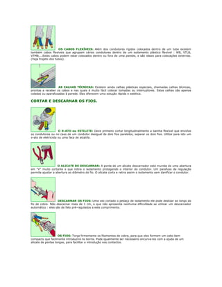 OS CABOS FLEXÍVEIS: Além dos condutores rígidos colocados dentro de um tubo existem
também cabos flexíveis que agrupam vários condutores dentro de um isolamento plástico flexível : WB, VTLB,
VTMB,...Estes cabos podem estar colocados dentro ou fora de uma parede, e são ideais para colocações externas.
(Veja trajeto dos tubos).




                   AS CALHAS TÉCNICAS: Existem ainda calhas plásticas especiais, chamadas calhas técnicas,
prontas a receber os cabos e nas quais é muito fácil colocar tomadas ou interruptores. Estas calhas são apenas
coladas ou aparafusadas à parede. Elas oferecem uma solução rápida e estética.

CORTAR E DESCARNAR OS FIOS.




                     O X-ATO ou ESTILETE: Deve primeiro cortar longitudinalmente a bainha flexível que envolve
os condutores ou no caso de um condutor desigual de dois fios paralelos, separar os dois fios. Utilize para isto um
x-ato de eletricista ou uma faca de alcatifa.




                   O ALICATE DE DESCARNAR: A ponta de um alicate descarnador está munida de uma abertura
em "V" muito cortante e que retira o isolamento protegendo o interior do condutor. Um parafuso de regulação
permite ajustar a abertura ao diâmetro do fio. O alicate corta e retira assim o isolamento sem danificar o condutor.




                   DESCARNAR OS FIOS: Uma vez cortado o pedaço de isolamento ele pode deslizar ao longo do
fio de cobre. Não descarnar mais de 1 cm, o que não apresenta nenhuma dificuldade se utilizar um descarnador
automático : eles são de fato pré-regulados a este comprimento.




                    OS FIOS: Torça firmemente os filamentos de cobre, para que eles formem um cabo bem
compacto que facilmente introduzirá no borne. Pode igualmente ser necessário encurva-los com a ajuda de um
alicate de pontas longas, para facilitar a introdução nos contactos.
 