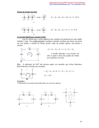 Generated by Foxit PDF Creator © Foxit Software
                                           http://www.foxitsoftware.com For evaluation only.



Fontes de tensão em série:

                                             ET = E1 + E2 + E3 = 10 + 6 + 2 = 18 V.




                                             ET = E2 + E3 – E1 = 9 + 3 – 4 = 8 V.


Lei de Kirchhoff para tensões (LKT):
        Esta lei afirma que a soma algébrica das variações de potencial em uma malha
fechada é nula. Uma malha fechada é qualquer caminho contínuo que deixa um ponto
em um sentido e retorna ao mesmo ponto vindo do sentido oposto, sem deixar o
circuito.

                                        + E – V1 – V2 = 0 >>> E = V1 + V2 .

                                              A tensão aplicada a um circuito em
                                        série é igual à soma das quedas de tensão
                                        nos elementos em série.


Obs.: A aplicação da LKT não precisa seguir um caminho que inclua elementos
percorridos por corrente, por exemplo:

                                    + 12 – Vx – 8 = 0 >>> Vx = 12 – 8 >>>

                                    Vx = 4 V.


Exemplos:
1) Determine as tensões desconhecidas nos circuitos abaixo.




                                                                      (c)




                                                                                      10
 