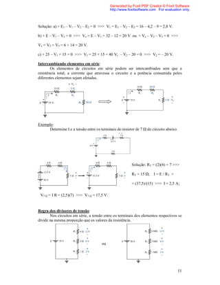 Generated by Foxit PDF Creator © Foxit Software
                                            http://www.foxitsoftware.com For evaluation only.



Solução: a) + E1 – V1 – V2 – E2 = 0 >>> V1 = E1 – V2 – E2 = 16 – 4,2 – 9 = 2,8 V.

b) + E – V1 – Vx = 0 >>> Vx = E – V1 = 32 – 12 = 20 V ou + Vx – V2 – V3 = 0 >>>

Vx = V2 + V3 = 6 + 14 = 20 V.

c) + 25 – V1 + 15 = 0 >>> V1 = 25 + 15 = 40 V; – V2 – 20 = 0 >>> V2 = – 20 V.

Intercambiando elementos em série:
        Os elementos de circuitos em série podem ser intercambiados sem que a
resistência total, a corrente que atravessa o circuito e a potência consumida pelos
diferentes elementos sejam afetadas.




Exemplo:
     Determine I e a tensão entre os terminais do resistor de 7 Ω do circuito abaixo.




                                                         Solução: RT = (2)(4) + 7 >>>

                                                         RT = 15 Ω; I = E / RT =

                                                         = (37,5)/(15) >>> I = 2,5 A;

 V7 Ω = I R = (2,5)(7) >>> V7 Ω = 17,5 V.


Regra dos divisores de tensão:
       Nos circuitos em série, a tensão entre os terminais dos elementos respectivos se
divide na mesma proporção que os valores da resistência.




                                      ou




                                                                                        11
 