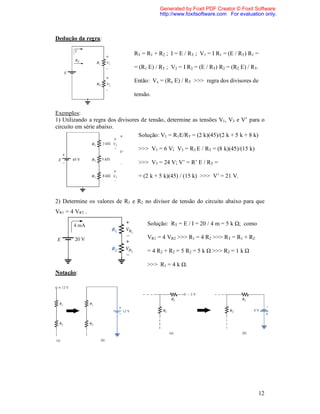 Generated by Foxit PDF Creator © Foxit Software
                                           http://www.foxitsoftware.com For evaluation only.



Dedução da regra:

                                RT = R1 + R2 ; I = E / RT ; V1 = I R1 = (E / RT) R1 =

                                = (R1 E) / RT ; V2 = I R2 = (E / RT) R2 = (R2 E) / RT.

                                Então: Vx = (Rx E) / RT >>> regra dos divisores de

                                tensão.


Exemplos:
1) Utilizando a regra dos divisores de tensão, determine as tensões V1, V3 e V’ para o
circuito em série abaixo.
                                   Solução: V1 = R1E/RT = (2 k)(45)/(2 k + 5 k + 8 k)

                                  >>> V1 = 6 V; V3 = R3 E / RT = (8 k)(45)/(15 k)

                                  >>> V3 = 24 V; V’ = R’ E / RT =

                                  = (2 k + 5 k)(45) / (15 k) >>> V’ = 21 V.



2) Determine os valores de R1 e R2 no divisor de tensão do circuito abaixo para que
VR1 = 4 VR2 .

                                     Solução: RT = E / I = 20 / 4 m = 5 k Ω; como

                                     VR1 = 4 VR2 >>> R1 = 4 R2 >>> RT = R1 + R2

                                     = 4 R2 + R2 = 5 R2 = 5 k Ω >>> R2 = 1 k Ω

                                     >>> R1 = 4 k Ω.
Notação:




                                                                                         12
 