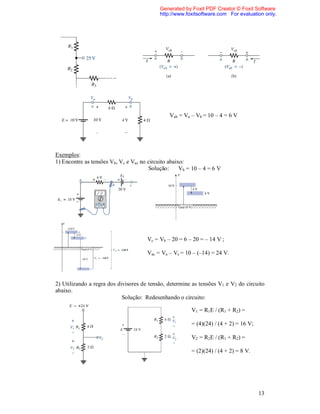 Generated by Foxit PDF Creator © Foxit Software
                                            http://www.foxitsoftware.com For evaluation only.




                                                Vab = Va – Vb = 10 – 4 = 6 V




Exemplos:
1) Encontre as tensões Vb, Vc e Vac no circuito abaixo:
                                       Solução:      Vb = 10 – 4 = 6 V




                                      Vc = Vb – 20 = 6 – 20 = – 14 V ;

                                      Vac = Va – Vc = 10 – (–14) = 24 V.




2) Utilizando a regra dos divisores de tensão, determine as tensões V1 e V2 do circuito
abaixo.
                            Solução: Redesenhando o circuito:

                                                         V1 = R1E / (R1 + R2) =

                                                         = (4)(24) / (4 + 2) = 16 V;

                                                         V2 = R2E / (R1 + R2) =

                                                         = (2)(24) / (4 + 2) = 8 V.




                                                                                       13
 