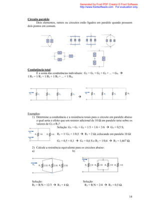 Generated by Foxit PDF Creator © Foxit Software
                                            http://www.foxitsoftware.com For evaluation only.



Circuito paralelo:
       Dois elementos, ramos ou circuitos estão ligados em paralelo quando possuem
dois pontos em comum.




Condutância total:
       É a soma das condutâncias individuais: GT = G1 + G2 + G3 + ... + GN 
1/RT = 1/R1 + 1/R2 + 1/R3 + ... + 1/RN.




                                                                                    RN

                                          




Exemplos:
   1) Determine a condutância e a resistência totais para o circuito em paralelo abaixo
      e qual seria o efeito que um resistor adicional de 10 Ω em paralelo teria sobre os
      valores de GT e RT?
                         Solução: GT = G1 + G2 = 1/3 + 1/6 = 3/6  GT = 0,5 S;

                        RT = 1/ GT = 1/0,5  RT = 2 Ω; colocando em paralelo 10 Ω:

                        GT = 0,5 + 0,1  GT = 0,6 S e RT = 1/0,6  RT = 1,667 Ω.

   2) Calcule a resistência equivalente para os circuitos abaixo:
   a)                                b)




   Solução:                                   Solução:
   RT = R/N = 12/3  RT = 4 Ω.                 RT = R/N = 2/4  RT = 0,5 Ω.


                                                                                     14
 