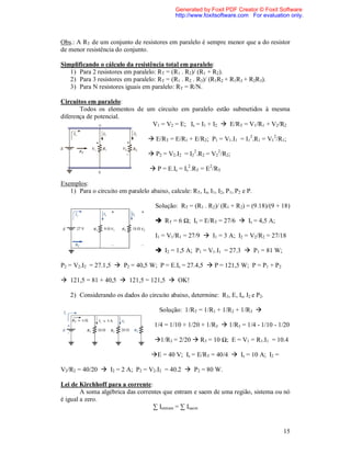 Generated by Foxit PDF Creator © Foxit Software
                                              http://www.foxitsoftware.com For evaluation only.



Obs.: A RT de um conjunto de resistores em paralelo é sempre menor que a do resistor
de menor resistência do conjunto.

Simplificando o cálculo da resistência total em paralelo:
   1) Para 2 resistores em paralelo: RT = (R1 . R2)/ (R1 + R2).
   2) Para 3 resistores em paralelo: RT = (R1 . R2 . R3)/ (R1R2 + R1R3 + R2R3).
   3) Para N resistores iguais em paralelo: RT = R/N.

Circuitos em paralelo:
       Todos os elementos de um circuito em paralelo estão submetidos à mesma
diferença de potencial.
                               V1 = V2 = E; Is = I1 + I2  E/RT = V1/R1 + V2/R2

                                    E/RT = E/R1 + E/R2; P1 = V1.I1 = I12.R1 = V12/R1;

                                    P2 = V2.I2 = I22.R2 = V22/R2;

                                     P = E.Is = Is2.RT = E2/RT.

Exemplos:
   1) Para o circuito em paralelo abaixo, calcule: RT, Is, I1, I2, P1, P2 e P.

                                      Solução: RT = (R1 . R2)/ (R1 + R2) = (9.18)/(9 + 18)

                                       RT = 6 Ω; Is = E/RT = 27/6  Is = 4,5 A;

                                      I1 = V1/R1 = 27/9  I1 = 3 A; I2 = V2/R2 = 27/18

                                       I2 = 1,5 A; P1 = V1.I1 = 27.3  P1 = 81 W;

P2 = V2.I2 = 27.1,5  P2 = 40,5 W; P = E.Is = 27.4,5  P = 121,5 W; P = P1 + P2

 121,5 = 81 + 40,5  121,5 = 121,5  OK!

   2) Considerando os dados do circuito abaixo, determine: R3, E, Is, I2 e P2.

                                        Solução: 1/RT = 1/R1 + 1/R2 + 1/R3 

                                      1/4 = 1/10 + 1/20 + 1/R3  1/R3 = 1/4 - 1/10 - 1/20

                                      1/R3 = 2/20  R3 = 10 Ω; E = V1 = R1.I1 = 10.4

                                    E = 40 V; Is = E/RT = 40/4  Is = 10 A; I2 =

V2/R2 = 40/20  I2 = 2 A; P2 = V2.I2 = 40.2  P2 = 80 W.

Lei de Kirchhoff para a corrente:
        A soma algébrica das correntes que entram e saem de uma região, sistema ou nó
é igual a zero.
                                   ∑ Ientram = ∑ Isaem


                                                                                       15
 