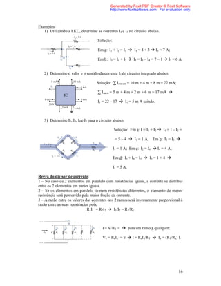 Generated by Foxit PDF Creator © Foxit Software
                                              http://www.foxitsoftware.com For evaluation only.



Exemplos:
   1) Utilizando a LKC, determine as correntes I3 e I5 no circuito abaixo.

                                     Solução:

                                     Em a: I1 + I2 = I3  I3 = 4 + 3  I3 = 7 A;

                                     Em b: I3 = I4 + I5  I5 = I3 – I4 = 7 – 1  I5 = 6 A.


   2) Determine o valor e o sentido da corrente I1 do circuito integrado abaixo.

                                     Solução: ∑ Ientram = 10 m + 4 m + 8 m = 22 mA;

                                     ∑ Isaem = 5 m + 4 m + 2 m + 6 m = 17 mA 

                                     I1 = 22 – 17  I1 = 5 m A saindo.



   3) Determine I1, I3, I4 e I5 para o circuito abaixo.

                                                Solução: Em a: I = I1 + I2  I1 = I – I2 =

                                                 = 5 – 4  I1 = 1 A; Em b: I1 = I3 

                                                I3 = 1 A; Em c: I2 = I4  I4 = 4 A;

                                                Em d: I3 + I4 = I5  I5 = 1 + 4 

                                                I5 = 5 A.

Regra do divisor de corrente:
1 – No caso de 2 elementos em paralelo com resistências iguais, a corrente se distribui
entre os 2 elementos em partes iguais.
2 – Se os elementos em paralelo tiverem resistências diferentes, o elemento de menor
resistência será percorrido pela maior fração da corrente.
3 – A razão entre os valores das correntes nos 2 ramos será inversamente proporcional à
razão entre as suas resistências pois,
                               R1I1 = R2I2  I1/I2 = R2/R1



                                        I = V/RT =  para um ramo x qualquer:

                                        Vx = RxIx = V  I = RxIx/RT  Ix = (RT/Rx) I.




                                                                                       16
 