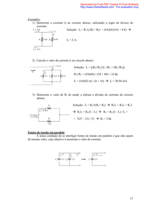 Generated by Foxit PDF Creator © Foxit Software
                                            http://www.foxitsoftware.com For evaluation only.



Exemplos:
   1) Determine a corrente I2 no circuito abaixo, utilizando a regra do divisor de
      corrente.
                             Solução: I2 = R1 Is/(R1+ R2) = (4 k)(6)/(4 k + 8 k) 


                                I2 = 2 A.




   2) Calcule o valor da corrente I1 no circuito abaixo.

                                      Solução: I1 = [(R2//R3) I] / [R1 + (R2//R3)];

                                      R2//R3 = (24)(48) / (24 + 48) = 16 Ω;

                                      I1 = (16)(42 m) / (6 + 16)  I1 = 30,54 mA



   3) Determine o valor de R1 de modo a efetuar a divisão de corrente do circuito
      abaixo.

                                     Solução: I1 = R2 I/(R1+ R2)  R1I1 + R2I1 = R2 I

                                      R1I1 = R2 (I – I1)  R1 = R2 (I – I1) / I1 =

                                      = 7(27 – 21) / 21  R1 = 2 Ω.



Fontes de tensão em paralelo:
      A única condição de se interligar fontes de tensão em paralelo é que elas sejam
de mesmo valor, cujo objetivo é aumentar o valor de corrente.




                                                                                      17
 