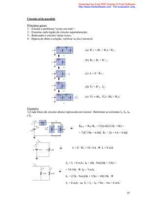 Generated by Foxit PDF Creator © Foxit Software
                                             http://www.foxitsoftware.com For evaluation only.



Circuito série-paralelo:

Princípios gerais:
1 – Estudar o problema “como um todo”;
2 – Examine cada região do circuito separadamente;
3 – Redesenhe o circuito várias vezes;
4 – Depois de obter a solução, verificar se ela é razoável.

Método de redução e retorno:
                                                    (a) R’T = (R3 + R4) // R2 ;


                                                    (b) RT = R1 + R’T ;



                                                    (c) Is = E / RT ;



                                                    (d) V2 = R’T . Is ;


                                                    (e) V4 = (R4 . V2) / (R4 + R3).



Exemplos
1) Cada bloco do circuito abaixo representa um resistor. Determine as correntes Is, IA, IB
e IC.


                                              RB//C = RB//RC = (12k.6k)/(12k + 6k) =
                                      
.                                             = 72k2/18k = 4 kΩ; RT = 2k + 4 k = 6 kΩ.




                                       Is = E / RT = 54 / 6 k  Is = 9 mA.




                                  IA = Is = 9 mA; IB = (6k . 9m)/(6k + 12k) =

                                  = 54/18k  IB = 3 mA;
                           
                                  IC = (12k . 9m)/(6k + 12k) = 108/18k 

                                  IC = 6 mA; ou IC = Is – IB = 9m – 3m = 6 mA.


                                                                                       18
 