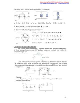 Generated by Foxit PDF Creator © Foxit Software
                                              http://www.foxitsoftware.com For evaluation only.



2) Calcule, para o circuito abaixo, a corrente I4 e a tensão V2.




I4 = E / RB = 12 / 8  I4 = 1,5 A; V2 = (RD.E)/(RD + RC); RD = R2//R3 = (3.6)/(3 + 6)

 RD = 2 Ω  V2 = (2.12)/(2 + 4) = 24/6  V2 = 4 V.

3) Determinar V1, V2 e V3 para o circuito abaixo.
                                – E1 + V1 + E3 = 0  V1 = E1 – E3 = 20 – 8 

                                V1 = 12 V; – E2 + V1 + V2 = 0  V2 = E2 – V1 =

                                = 5 – 12  V2 = – 7 V; – V3 – V2 + E3 = 0 

                                V3 = E3 – V2 = 8 – (– 7)  V3 = 15 V.

Circuitos abertos e curtos-circuitos:
       Um circuito aberto consiste em 2 terminais isolados sem qualquer ligação entre
si. Neste caso, podemos ter uma DDP qualquer entre seus terminais mas o valor da
corrente é sempre zero.




        Um curto-circuito acontece quando conectamos os 2 terminais em um elemento
 de resistência muito baixa. A corrente que percorre um curto-circuito tem seu valor
 determinado pelo sistema em que o curto está conectado mas a DDP entre seus terminais
 é sempre nula.




   Exemplo:
          Determine, para cada um dos circuitos abaixo, as tensões e as
   correntes desconhecidas.




                                                                                       19
 