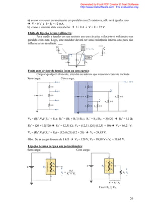 Generated by Foxit PDF Creator © Foxit Software
                                            http://www.foxitsoftware.com For evaluation only.




a) como temos um curto-circuito em paralelo com 2 resistores, a RT será igual a zero
 V = 0 V e I = IT = 12 mA.
b) como o circuito série está aberto  I = 0 A e V = E = 22 V.

Efeito da ligação de um voltímetro:
       Para medir a tensão em um resistor em um circuito, coloca-se o voltímetro em
paralelo com este. Logo, este medidor deverá ter uma resistência interna alta para não
influenciar no resultado.




Fonte com divisor de tensão (com ou sem carga):
       Carga é qualquer elemento, circuito ou sistema que consome corrente da fonte.
Sem carga:                 Com carga:




Vb = (R2’.Va)/(R2’ + R1); R2’ = (R2 + R3’)//RL2; R3’ = R3//RL3 = 30//20  R3’ = 12 Ω;

R2’ = (20 + 12)//20  R2’ = 12,31 Ω; Vb = (12,31.120)/(12,31 + 10)  Vb = 66,21 V;

Vc = (R3’.Vb)/(R3’ + R2) = (12.66,21)/(12 + 20)  Vc = 24,83 V.

Obs.: Se as cargas fossem de 1 kΩ  Va = 120 V, Vb = 98,88 V e Vc = 58,63 V.

Ligação de uma carga a um potenciômetro:
Sem carga:                         Com carga:




                                                           Fazer RL ≥ RT.


                                                                                       20
 