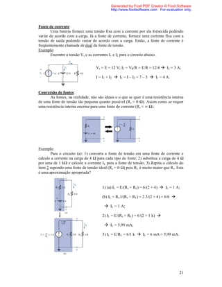 Generated by Foxit PDF Creator © Foxit Software
                                           http://www.foxitsoftware.com For evaluation only.



Fonte de corrente:
        Uma bateria fornece uma tensão fixa com a corrente por ela fornecida podendo
variar de acordo com a carga. Já a fonte de corrente, fornece uma corrente fixa com a
tensão de saída podendo variar de acordo com a carga. Então, a fonte de corrente é
freqüentemente chamada de dual da fonte de tensão.
Exemplo:
        Encontre a tensão Vs e as correntes I1 e I2 para o circuito abaixo.


                                  Vs = E = 12 V; I2 = VR/R = E/R = 12/4  I2 = 3 A;

                                  I = I1 + I2  I1 = I – I2 = 7 – 3  I1 = 4 A.


Conversão de fontes:
      As fontes, na realidade, não são ideais e o que se quer é uma resistência interna
de uma fonte de tensão tão pequena quanto possível (Rs ≈ 0 Ω). Assim como se requer
uma resistência interna enorme para uma fonte de corrente (Rs ≈ ∞ Ω).




Exemplo:
       Para o circuito (a): 1) converta a fonte de tensão em uma fonte de corrente e
calcule a corrente na carga de 4 Ω para cada tipo de fonte; 2) substitua a carga de 4 Ω
por uma de 1 kΩ e calcule a corrente IL para a fonte de tensão; 3) Repita o cálculo do
item 2 supondo uma fonte de tensão ideal (Rs = 0 Ω) pois RL é muito maior que Rs. Esta
é uma aproximação apropriada?


                                      1) (a) IL = E/(Rs + RL) = 6/(2 + 4)  IL = 1 A;

                                      (b) IL = Rs.I/(Rs + RL) = 2.3/(2 + 4) = 6/6 

                                        IL = 1 A;

                                      2) IL = E/(Rs + RL) = 6/(2 + 1 k) 

                                        IL = 5,99 mA;

                                      3) IL = E/RL = 6/1 k  IL = 6 mA ≈ 5,99 mA.




                                                                                      21
 