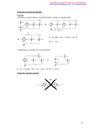 Generated by Foxit PDF Creator © Foxit Software
                                              http://www.foxitsoftware.com For evaluation only.



Fontes de corrente em paralelo:
Exemplo:
1) Reduza o circuito abaixo a uma única fonte e calcule a corrente em RL.


                                     




                                             IL = Rs.Is/(Rs + RL) = 6.10/(6 + 14) 

                                              IL = 3 A.



2) Determine a corrente I2 no circuito abaixo.




                                         



I2 = (E1 + E2)/(R1 + R2) = (12 + 5)/(3 + 2)  I2 = 3,4 A.

Fontes de corrente em série:




                                                                                       22
 