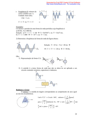 Generated by Foxit PDF Creator © Foxit Software
                                              http://www.foxitsoftware.com For evaluation only.




   Freqüência (f): número de
    ciclos contidos em 1 s.
    Unidade: hertz (Hz).
        1 Hz = 1 c/s

    f = 1 / T ou T = 1 / f

Exemplos:
1) Calcule o período de uma forma de onda periódica cuja freqüência é:
a) 60 Hz; b) 1.000 Hz.
Solução: a) T = 1 / f = 1 / 60  T = 0,01667 s ou T = 16,67 ms;
b) T = 1 / 1.000  T = 10-3 s ou T = 1 ms.

2) Determine a freqüência da forma de onda da figura abaixo.


                                          Solução: T = 25 m – 5 m = 20 ms 

                                           f = 1 / T = 1 / 20 m  f = 50 Hz.



Obs.:
   1) Representação de fontes CA:




    2) A senóide é a única forma de onda que não se altera ao ser aplicada a um
       circuito contendo resistores, capacitores e indutores.




Radianos x Graus:
        O radiano é a medida de ângulo correspondente ao comprimento do arco igual
ao raio da circunferência.
                                                                               
                                1 rad  57,3  2 rad  360; radianos           graus
                                                                              180 
                                         180                                           
                                grau         radianos. Ex. : 90  rad         90  rad;
                                                                            180        2
                                                   180  
                                   rad  graus            60.
                                3                    3



                                                                                             24
 