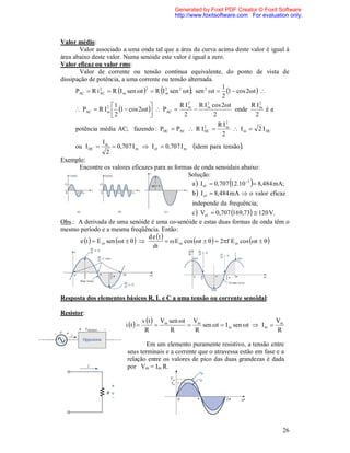 Generated by Foxit PDF Creator © Foxit Software
                                                http://www.foxitsoftware.com For evaluation only.



Valor médio:
       Valor associado a uma onda tal que a área da curva acima deste valor é igual à
área abaixo deste valor. Numa senóide este valor é igual a zero.
Valor eficaz ou valor rms:
       Valor de corrente ou tensão contínua equivalente, do ponto de vista de
dissipação de potência, a uma corrente ou tensão alternada.
                                                                    1
                AC
                                   2      2
                                                    
      PAC  R i 2  R I m sen t   R I m sen 2 t ; sen 2 t  1  cos 2t  
                                                                    2
                                                    2         2
                     1                        R I m R I m cos 2t              R I2
       PAC  R I 2  1  cos 2t   PAC 
                   m                                                    onde        m
                                                                                       éa
                      2                         2             2                  2
                                                                  R I2
      potência média AC; fazendo : PDC  PAC  R I 2        DC
                                                                      m
                                                                          I m  2 I DC
                                                                    2
                 I
      ou I DC  m  0,707 I m  I ef  0,707 I m idem para tensão .
                   2
Exemplo:
       Encontre os valores eficazes para as formas de onda senoidais abaixo:
                                                    Solução:
                                                      a  I ef  0,707 12.10 3  8,484 mA;
                                                         b  I ef  8,484 mA  o valor eficaz
                                                       independe da frequência;
                                                       c  Vef  0,707 169,73  120 V.
Obs.: A derivada de uma senóide é uma co-senóide e estas duas formas de onda têm o
mesmo período e a mesma freqüência. Então:
                                   d e t 
      e t   E m sen t                E m cos t     2f E m cos t   
                                     dt




Resposta dos elementos básicos R, L e C a uma tensão ou corrente senoidal:

Resistor:
                                     v t  Vm sen t Vm                            V
                          i t                       sen t  I m sen t  I m  m
                                      R        R       R                             R

                                   Em um elemento puramente resistivo, a tensão entre
                           seus terminais e a corrente que o atravessa estão em fase e a
                           relação entre os valores de pico das duas grandezas é dada
                           por Vm = Im R.




                                                                                           26
 