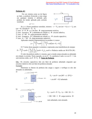 Generated by Foxit PDF Creator © Foxit Software
                                            http://www.foxitsoftware.com For evaluation only.



Potência AC:
         Em um sistema como ao da figura
 ao lado, a potência fornecida a uma carga
 em qualquer instante é definida pelo
 produto da tensão aplicada pela corrente
 resultante:
                   p=vi
        Se v e i forem grandezas senoidais, teremos: v = Vm sen (ωt + θv) e i = Im sen
(ωt + θi) fazendo θ = θv – θi
1º caso: θ = 0°  v e i em fase  carga puramente resistiva;
2º caso: θ positivo  v adiantada em relação a i  circuito indutivo;
3º caso: θ = 90°  carga puramente indutiva;
4º caso: θ negativo  i adiantada em relação a v  circuito capacitivo;
5º caso: θ = – 90°  carga puramente capacitiva.
        Aplicando relações trigonométricas ao produto vi, temos:
                            V I        V I                       
                        p   m m cos    m m cos2t  v  i 
                             2          2                        
        O 1º termo desta equação é constante e representa uma transferência de energia:
      Vm I m          V  I 
  P         cos    m  m  cos   Vef I ef cos   Potência média em WATTS ( W )
        2             2  2 
        O valor da potência média é o mesmo, quer a tensão esteja atrasada ou adiantada
em relação à corrente. Nesta equação, se cos θ = 0, a potência é nula e se cos θ = 1 ela
será máxima então, cos θ  Fp  Fator de Potência.

Obs.: Os circuitos capacitivos têm um fator de potência adiantado enquanto que
circuitos indutivos têm um fator de potência atrasado.
Exemplo:
        Determine os fatores de potência das cargas a seguir e verifique se eles são
atrasados ou adiantados.
a)

                                                  Fp = cos θ = cos [40° – (– 20°)] =

                                                  = cos 60° = 0,5 adiantado




b)
                                              Fp = cos θ = P / Vef . Ief = 100 / 20 . 5 =

                                              = 100 / 100 = 1  carga resistiva 

                                              nem adiantado, nem atrasado.




                                                                                            28
 