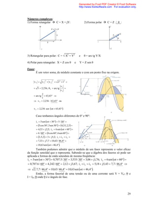Generated by Foxit PDF Creator © Foxit Software
                                                         http://www.foxitsoftware.com For evaluation only.



Números complexos:
1) Forma retangular  C = X + jY:                            2) Forma polar  C = Z /_θ_:




3) Retangular para polar: C = √ X2 + Y2                  e   θ = arc tg Y/X

4) Polar para retangular: X = Z cos θ                e   Y = Z sen θ

Fasor:
         É um vetor soma, de módulo constante e com um ponto fixo na origem.

                     2          2
      vT       v1        v2        2 2  12 
                                         v1
      5  2,236;  T  arc tg                
                                         v2
            2
      arc tg  63,43 
           1
      v T  2,236 / 63,43 ou


     v T  2,236 sen t  63,43.

         Caso tenhamos ângulos diferentes de 0° e 90°:
         i1  5 sen t  30  5 / 30 
          5 cos 30, 5 sen 30  4,33, 2,5 
          4,33  j 2,5; i 2  6 sen t  60  
          6 / 60  6 cos 60, 6 sen 60  
          3, 5,2   3  j 5,2; i1  i 2  i T 
          7,33  j 7,7  10,63 / 46,4 
          10,63 sen t  46,4.
        Também podemos admitir que o módulo de um fasor represente o valor eficaz
da função senoidal que o representa. Sabendo-se que a álgebra dos fasores só pode ser
aplicada a formas de onda senoidais de mesma freqüência:
i1  5 sen t  30  0,707.5 / 30  3,535 / 30  3,06  j1,76; i 2  6 sen t  60 
 0,707.6 / 60  4,242 / 60  2,12  j 3,67; i 1  i 2  i T  5,18  j 5,43  7,7 / 46,4 
      2 .7,7 / 46,4  10,63 / 46,4  10,63 sen t  46,4.
         Então, a forma fasorial de uma tensão ou de uma corrente será V = Vef /θ e
I = Ief /θ onde θ é o ângulo de fase.




                                                                                                  29
 