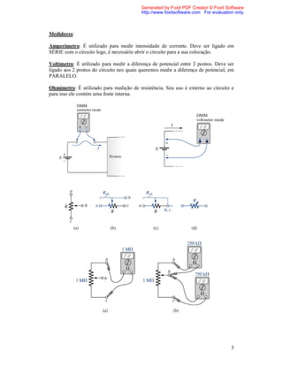 Generated by Foxit PDF Creator © Foxit Software
                                          http://www.foxitsoftware.com For evaluation only.



Medidores:

Amperímetro: É utilizado para medir intensidade de corrente. Deve ser ligado em
SÉRIE com o circuito logo, é necessário abrir o circuito para a sua colocação.

Voltímetro: É utilizado para medir a diferença de potencial entre 2 pontos. Deve ser
ligado aos 2 pontos do circuito nos quais queremos medir a diferença de potencial, em
PARALELO.

Ohmímetro: É utilizado para medição de resistência. Seu uso é externo ao circuito e
para isso ele contém uma fonte interna.




                                                                                    3
 