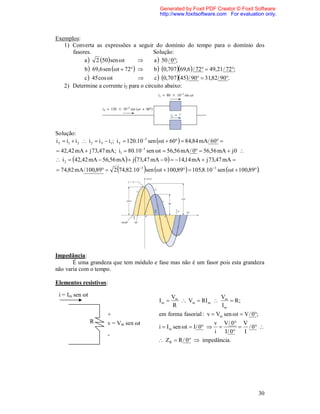 Generated by Foxit PDF Creator © Foxit Software
                                                   http://www.foxitsoftware.com For evaluation only.



Exemplos:
   1) Converta as expressões a seguir do domínio do tempo para o domínio dos
      fasores.                       Solução:
           a  2 50 sen t        a  50 / 0;
           b  69,6 sen t  72       b  0,70769,6 / 72  49,21 / 72;
           c  45 cos t                 c  0,70745 / 90  31,82/ 90.
    2) Determine a corrente i2 para o circuito abaixo:




Solução:
i T  i1  i 2  i 2  i T  i1 ; i T  120.103 sen t  60  84,84 mA / 60 
 42,42 mA  j 73,47 mA; i1  80.10 3 sen t  56,56 mA / 0  56,56 mA  j 0 
 i 2  42,42 mA  56,56 mA   j 73,47 mA  0   14,14 mA  j 73,47 mA 
                                          
 74,82 mA / 100,89  2 74,82.103 sen t  100,89  105,8.103 sen t  100,89.




Impedância:
       É uma grandeza que tem módulo e fase mas não é um fasor pois esta grandeza
não varia com o tempo.

Elementos resistivos:

 i = Im sen ωt                                           Vm              V
                                                  Im        Vm  RI m  m  R ;
                                                         R                Im
                         +                        em forma fasorial : v  Vm sen t  V / 0;
                 R       v = Vm sen ωt                                v V / 0 V
                                                  i  I m sen t  I/ 0 
                                                                                 / 0 
                                                                      i   I / 0  I
                         -
                                                   ZR  R / 0  impedância.




                                                                                                30
 